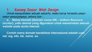 1.

Konsep Dasar Web Design

Untuk menyediakan sebuah website, maka harus tersedia unsurunsur penunjangnya, antara lain :
a. Nama Domain (Domain name/URL – Uniform Resource
Locator), yaitu alamat yang digunakan untuk menemukan sebuah
website pada dunia internet.
Contoh nama domain berakhiran internasional adalah com,
net, org, info, biz, name, ws.

 