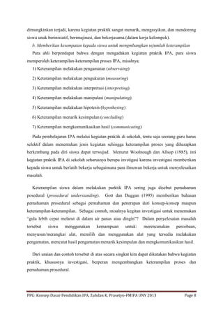PPG: Konsep Dasar Pendidikan IPA, Zuhdan K. Prasetyo-FMIPA UNY 2013 Page 8
dimungkinkan terjadi, karena kegiatan praktik sangat menarik, mengasyikan, dan mendorong
siswa unuk berinisiatif, berimajinasi, dan bekerjasama (dalam kerja kelompok).
b. Memberikan kesempatan kepada siswa untuk mengmbangkan sejumlah keterampilan
Para ahli berpendapat bahwa dengan mengadakan kegiatan praktik IPA, para siswa
memperoleh keterampilan-keterampilan proses IPA, misalnya:
1) Keterampilan melakukan pengamatan (observaing)
2) Keterampilan melakukan pengukuran (measuring)
3) Keterampilan melakukan interpretasi (interpreting)
4) Keterampilan melakukan manipulasi (manipulating)
5) Keterampilan melakukan hipotesis (hypothesing)
6) Keterampilan menarik kesimpulan (concluding)
7) Keterampilan mengkomunikasikan hasil (communicating)
Pada pembelajaran IPA melalui kegiatan praktik di sekolah, tentu saja seorang guru harus
selektif dalam menentukan jenis kegiatan sehingga keterampilan proses yang diharapkan
berkembang pada diri siswa dapat terwujud. Menurut Woolnough dan Allsop (1985), inti
kegiatan praktik IPA di sekolah seharusnya berupa invstigasi karena investigasi memberikan
kepada siswa untuk berlatih bekerja sebagaimana para ilmuwan bekerja untuk menyelesaikan
masalah.
Keterampilan siswa dalam melakukan parktik IPA sering juga disebut pemahaman
posedural (prosedural understanding). Gott dan Duggan (1995) memberikan bahasan
pemahaman prosedural sebagai pemahaman dan penerapan dari konsep-konsep maupun
keterampilan-keterampilan. Sebagai contoh, misalnya kegitan investigasi untuk menemukan
“gula lebih cepat melarut di dalam air panas atau dingin”? Dalam penyelesaian masalah
tersebut siswa menggunakan kemampuan untuk: merencanakan percobaan,
menyusun/merangkai alat, memilih dan menggunakan alat yang tersedia melakukan
pengamatan, mencatat hasil pengamatan menarik kesimpulan dan mengkomunikasikan hasil.
Dari uraian dan contoh tersebut di atas secara singkat kita dapat dikatakan bahwa kegiatan
praktik, khususnya investigasi, berperan mengembangkan keterampilan proses dan
pemahaman prosedural.
 