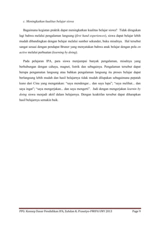 PPG: Konsep Dasar Pendidikan IPA, Zuhdan K. Prasetyo-FMIPA UNY 2013 Page 9
c. Meningkatkan kualitas belajar siswa
Bagaimana kegiatan praktik dapat meningkatkan kualitas belajar siswa? Tidak diragukan
lagi bahwa melalui pengalaman langsung (first hand experiences), siswa dapat belajar lebih
mudah dibandingkan dengan belajar melalui sumber sekunder, buku misalnya. Hal tersebut
sangat sesuai dengan pendapat Bruner yang menyatakan bahwa anak belajar dengan pola en
active melalui perbuatan (learning by doing).
Pada pelajaran IPA, para siswa menjumpai banyak pengalaman, misalnya yang
berhubungan dengan cahaya, magnet, listrik dan sebagainya. Pengalaman tersebut dapat
berupa pengamatan langsung atau bahkan pengalaman langsung itu proses belajar dapat
berlangsung lebih mudah dan hasil belajarnya tidak mudah dilupakan sebagaimana pepatah
kuno dari Cina yang mengatakan: “saya mendengar... dan saya lupa”; “saya melihat... dan
saya ingat”; “saya mengerjakan... dan saya mengerti”. Jadi dengan mengerjakan learnin by
doing siswa menjadi aktif dalam belajarnya. Dengan keaktifan tersebut dapat diharapkan
hasil belajarnya semakin baik.
 