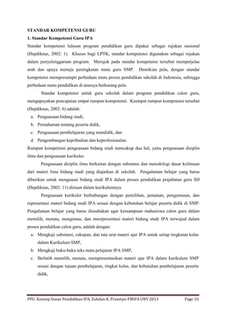 PPG: Konsep Dasar Pendidikan IPA, Zuhdan K. Prasetyo-FMIPA UNY 2013 Page 10
STANDAR KOMPETENSI GURU
1. Standar Kompetensi Guru IPA
Standar kompetensi lulusan program pendidikan guru dipakai sebagai rujukan nasional
(Depdiknas, 2002: 1). Khusus bagi LPTK, standar kompetensi digunakan sebagai rujukan
dalam penyelenggaraan program. Merujuk pada standar kompetensi tersebut memperjelas
arah dan upaya menuju peningkatan mutu guru SMP. Demikian pula, dengan standar
kompetensi mempersempit perbedaan mutu proses pendidikan sekolah di Indonesia, sehingga
perbedaan mutu pendidikan di atasnya berkurang pula.
Standar kompetensi untuk guru sekolah dalam program pendidikan calon guru,
mengupayakan pencapaian empat rumpun kompetensi. Keempat rumpun kompetensi tersebut
(Depdiknas, 2002: 6) adalah:
a. Penguasaan bidang studi,
b. Pemahaman tentang peserta didik,
c. Penguasaan pembelajaran yang mendidik, dan
d. Pengembangan kepribadian dan keprofesionalan.
Rumpun kompetensi penguasaan bidang studi mencakup dua hal, yaitu penguasaan disiplin
ilmu dan penguasaan kurikuler.
Penguasaan disiplin ilmu berkaitan dengan substansi dan metodologi dasar keilmuan
dari materi lima bidang studi yang diajarkan di sekolah. Pengalaman belajar yang harus
diberikan untuk menguasai bidang studi IPA dalam proses pendidikan prajabatan guru SD
(Depdiknas, 2002: 11) dimuat dalam kurikulumnya.
Penguasaan kurikuler berhubungan dengan pemilihan, penataan, pengemasan, dan
representasi materi bidang studi IPA sesuai dengan kebutuhan belajar peserta didik di SMP.
Pengalaman belajar yang harus diusahakan agar kemampuan mahasiswa calon guru dalam
memilih, menata, mengemas, dan merepresentasi materi bidang studi IPA terwujud dalam
proses pendidikan calon guru, adalah dengan:
a. Mengkaji substansi, cakupan, dan tata urut materi ajar IPA untuk setiap tingkatan kelas
dalam Kurikulum SMP,
b. Mengkaji buku-buku teks mata pelajaran IPA SMP,
c. Berlatih memilih, menata, mempresentasikan materi ajar IPA dalam kurikulum SMP
sesuai dengan tujuan pembelajaran, tingkat kelas, dan kebutuhan pembelajaran peserta
didik,
 