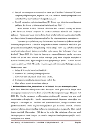 PPG: Konsep Dasar Pendidikan IPA, Zuhdan K. Prasetyo-FMIPA UNY 2013 Page 11
d. Berlatih merancang dan mengembangkan materi ajar IPA dalam Kurikulum SMP sesuai
dengan tujuan pembelajaran, tingkatan kelas, dan kebutuhan pembelajaran peserta didik
dalam konteks pencapaian tujuan utuh pendidikan, dan
e. Berlatih mengaitkan materi mata pelajaran IPA dengan yang lain serta mengaitkan mata
pelajaran IPA dengan kehidupan sehari-hari (Depdiknas, 2002: 12).
Dalam National Science Education Standards pada National Academy of Science
(1996: 62) kedua rumpun kompetensi itu disebut kompetensi keilmuan dan kompetensi
pedagogi. Penguasaan kedua rumpun kompetensi tersebut untuk menggambarkan kualitas
guru dalam bidang ilmu pengetahuan yang diajarkan dan bidang pengajaran atau pedagogi.
Penguasaan guru pada ilmu yang diajarkan dan bagaimana mengajarkannya menjadi
indikator guru profesional. Semiawan mengemukakan bahwa “Pemenuhan persyaratan guru
profesional akan mengubah peran guru yang semula sebagai orator yang verbalistis menjadi
yang berkekuatan dinamis dalam menciptakan suatu suasana dan lingkungan belajar yang
kondusif” (Hasan, 2003: 11). Untuk itu, dalam upaya memenuhi tuntutan standar kompetensi
lulusan dan secara terus menerus dengan semangat yang sama berupaya meningkatkan
kualitas lulusannya maka diperlukan pula standar pengembangan profesi. Menurut National
Academy of Science (1996: 72) standar pengembangan profesi mencakup beberapa perubahan
dan penekanan pada:
a. Belajar IPA melalui investigasi dan inkuiri,
b. Perpaduan IPA dan mengajarkan pengetahuan,
c. Perpaduan teori dan praktek dalam situasi sekolah,
d. Berbagai macam aktivitas pengembangan profesi, dan
e. Guru sebagai anggota komunitas profesinya.
2. Kelemahan guru dalam pembelajaran IPA di Sekolah dan cara menanggulanginya
Suatu studi permulaan menunjukkan bahwa mahasiswa calon guru sekolah sangat lemah
dalam penguasaan materi maupun dalam keterampilan-keterampilan mengajar (Hinduan, et.al,
2001: 10). Mereka mengalami kesulitan dalam memilih model mengajar yang tepat untuk
mengajarkan topik-topik IPA. Mereka membutuhkan contoh bagaimana menerapkan teori
mengajar ke dalam praktek. Informasi studi permulaan tersebut, memperkuat uraian dalam
pendahuluan bahwa selama ini pendidikan prajabatan guru didominasi ceramah. Dominasi
yang menyebabkan kesempatan bagi mahasiswa menerapkan teori mengajar ke dalam praktek
jarang atau tidak dilaksanakan. Oleh karena itu, wajar jika mahasiswa calon guru lemah
dalam penguasaan materi maupun keterampilan mengajar dibandingkan dengan jika mereka
sering melakukan praktek.
 