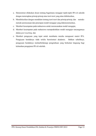 PPG: Konsep Dasar Pendidikan IPA, Zuhdan K. Prasetyo-FMIPA UNY 2013 Page 13
a. Demonstrasi dilakukan dosen tentang bagaimana mengajar topik-topik IPA di sekolah
dengan menerapkan prinsip-prinsip atau teori-teori yang akan didiskusikan,
b. Mendiskusikan dengan mendalam tentang teori-teori dan prinsip-prinsip, dan metode-
metode perencanaan dan penerapan model mengajar yang didemonstrasikan,
c. Memberi kesempatan pada mahasiswa untuk merencanakan model mengajar,
d. Memberi kesempatan pada mahasiswa mempraktekkan model mengajar rancangannya
dalam peer-teaching, dan
e. Memberi pengayaan yang tepat untuk membantu mereka menguasai materi IPA.
Pengayaan hendaknya tidak terlalu berorientasi akademis. Bahkan sebaliknya,
pengayaan hendaknya melatarbelakangi pengetahuan yang berkaitan langsung bagi
kebutuhan pengajaran IPA di sekolah.
 