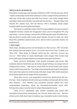 PPG: Konsep Dasar Pendidikan IPA, Zuhdan K. Prasetyo-FMIPA UNY 2013 Page 14
MENGAJAR IPA DI SEKOLAH
Berdasarkan kecenderungan yang ditemukan McDermott (1990: 416) pada para guru, bahwa
“Apabila mereka belajar melalui kuliah didominasi ceramah, walaupun bentuk perkuliahan ini
tidak tepat, mereka akan ceramah pula pada siswa mereka”, maka model mengajar dalam
perkuliahan mereka harus diberikan yang lebih tepat dan bervariasi. Mengajar bidang studi
termasuk IPA, menurut Joyce, Weil dan Showers (1992:1), hendaknya terpadu dengan
mengajar berpikir dan keterampilan-keterampilan.
Oleh karena itu, perkuliahan bidang studi IPA pada pendidikan calon guru sewajarnya
menghindari dominasi ceramah dan menggunakan variasi cara-cara mengajarkan IPA yang
tepat lainnya. Cara-cara mengajar, termasuk IPA di SMP yang tepat seperti disarankan Joyce,
Weil dan Showers tersebut telah tercakup dalam beberapa sub topik itu antara lain: siklus
belajar IPA, pendekatan terpadu/tematik, proses, diskoveri-inkuiri, pemecahan masalah, dan
konstruktivistik.
1. Siklus belajar
Siklus belajar, dikenalkan pertama kali oleh Karplus dan Their (Lawson, 1995: 160) dalam
buku panduan guru pada program Science Curriculum Improvement Study di sekitar awal
Tahun 1970. Siklus belajar ini dilakukan melalui tiga fase; exploration, invention, dan
discovery. Siklus belajar ini semula dikembangkan untuk mengajar fisika terutama bagi
peserta didik yang kemampuan berpikirnya berada pada tahap operasional konkret.
Tahap exploration dimaksudkan untuk memberi kesempatan pada peserta didik
melakukan eksplorasi bahan-bahan atau ide-ide baru dengan bimbingan atau harapan minimal
terhadap prestasi tertentu. Pada tahap ini, peserta didik bisa belajar melalui reaksi spontan
mereka sendiri tentang topik baru. Teori Piaget tentang pengembangan kognitif menunjukkan
bahwa pada tahap operasional konkret peserta didik dapat dengan lebih mudah mempelajari
hal-hal abstrak apabila dimulai dengan hal-hal yang kongkret.
Dalam tahap invention, guru mengenalkan konsep-konsep, prinsip-prinsip, dan teori-
teori baru. Untuk menjelaskan hal-hal tersebut guru hendaknya merujuk pada aktivitas dalam
tahap eksplorasi. Guru hendaknya juga menjelaskan penerapan gagasan baru untuk
mengembangkan pengetahuan, pikiran dan keterampilan-keterampilan peserta didik.
Beberapa buku rujukan menyebut tahap ini sebagai tahap pengenalan konsep.
Tahap discovery dimaksudkan untuk memberi kesempatan pada peserta didik
menerapkan konsep-konsep, prinsip-prinsip, dan teori-teori dalam situasi baru. Aktivitas-
aktivitas peserta didik dalam tahap ini hendaknya juga memasukkan analisis teoritik konsep-
 