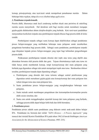 PPG: Konsep Dasar Pendidikan IPA, Zuhdan K. Prasetyo-FMIPA UNY 2013 Page 15
konsep, prinsip-prinsip, atau teori-teori untuk memperkuat pemahaman mereka. Dalam
beberapa buku rujukan, tahap discovery disebut tahap application.
2. Pendekatan terpadu/tematik.
Peserta didik, khususnya anak kecil cenderung melihat obyek atau peristiwa di sekeliling
mereka secara menyeluruh. Hal demikian sulit bagi mereka untuk memahami mengapa
gejala-gejala didiskusikan dalam disiplin-disiplin yang berbeda. Kini teori-teori pendidikan
menyarankan kurikulum terpadu atau pembelajaran terpadu khusus bagi peserta didik di kelas
rendah.
Pembelajaran terpadu sebagai suatu konsep dapat didefinisikan sebagai pendekatan
proses belajar-mengajar yang melibatkan beberapa mata pelajaran untuk memberikan
pengalaman bermakna bagi peserta didik. Sebagai suatu pendekatan, pembelajaran terpadu
juga ditujukan kepada proses belajar-mengajar yang tepat bagi kebutuhan pengembangan
peserta didik.
Pelaksanaan pembelajaran terpadu dimulai dari topik atau tema yang dipilih atau
ditentukan bersama oleh peserta didik dan guru. Tujuan ditentukannya topik atau tema ini
tidak hanya untuk membentuk konsep, tetapi konsep-konsep dari mata pelajaran yang
berbeda juga digunakan sebagai alat untuk mempelajari topik atau tema. Berdasarkan diskusi
tersebut, pembelajaran terpadu dapat dipandang sebagai:
a. Pembelajaran yang dimulai dari tema tertentu sebagai sentral pembicaraan yang
digunakan untuk memahami gejala-gejala atau konsep-konsep dari mata pelajaran lain
terkait dengan tema atau mata pelajaran lain,
b. Suatu pendekatan proses belajar-mengajar yang menghubungkan beberapa mata
pelajaran,
c. Suatu metode untuk membangun pengetahuan dan keterampilan-keterampilan peserta
didik secara simultan, dan
d. Suatu cara untuk menggabungkan sejumlah konsep dari mata pelajaran yang berbeda,
sehingga peserta didik dapat belajar lebih baik dan lebih bermakna.
3. Pendekatan proses
Pendekatan proses adalah suatu pendekatan yang didesain untuk anak-anak dalam belajar
IPA. Pendekatan ini, bermula dari istilah “SAPA (Science – A Process Approach)” yang
muncul dari inisiatif Komisi Pendidikan IPA pada tahun 1962 di bawah bimbingan American
Association for the Advancement of Science (Neuman, 1993: 233).
 