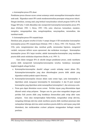 PPG: Konsep Dasar Pendidikan IPA, Zuhdan K. Prasetyo-FMIPA UNY 2013 Page 16
a. keterampilan proses IPA dasar
Pendekatan proses disusun secara cermat urutannya untuk menampilkan keterampilan inkuiri
anak-anak. Digunakan materi IPA untuk mendemonstrasikan penerapan setiap proses inkuiri.
Dengan demikian, seorang anak yang berhasil menyelesaikan seluruh program SAPA di TK
hingga SD kelas 3 telah dikenalkan dan memperoleh keterampilan-keterampilan proses IPA
dasar (Ostlund, 1992: 1; Howe, 1993: 130), yaitu: observasi, komunikasi, menaksir,
mengukur, mengumpulkan data, mengelompokkan, menyimpulkan, meramalkan, dan
membuat model.
b. keterampilan proses IPA terpadu/lanjut
Demikian pula, program tersebut di kelas 4 sampai dengan 6 SD menekankan keterampilan-
keterampilan proses IPA terpadu/lanjut (Ostlund, 1992: 1; Howe, 1993: 130; Neuman, 1993:
234), yaitu: menginterpretasi data, membuat grafik, merumuskan hipotesis, mengontrol
variabel, menyusun definisi secara operasional, dan melakukan investigasi. Keterampilan-
keterampilan proses IPA lanjut tersebut, adalah keterampilan-keterampilan yang membawa
peserta didik untuk melakukan eksperimen (Rezba, et al, 1995: 3).
Guru dalam mengajar IPA di sekolah dengan pendekatan proses, untuk membantu
peserta didik memperoleh keterampilan-keterampilan tersebut, hendaknya menempuh
langkah-langkah sebagai berikut:
a. Keterampilan-keterampilan diambil sebagai contoh terhadap materi dalam IPA.
Keterampilan-keterampilan yang akan dikembangkan peserta didik adalah yang
digunakan melalui praktek seperti ilmuwan,
b. Keterampilan-keterampilan disusun dalam suatu urutan logis, yaitu keterampilan A
diperlukan untuk menguasai keterampilan B, keterampilan A dan B pasti menjadi
keterampilan yang diperlukan untuk menampilkan keterampilan C, dan seterusnya serta
c. Peran guru dapat ditentukan secara cermat. Perilaku tujuan yang dikemukakan dapat
dikenali untuk setiap pelajaran. Dengan cara itu, guru akan mengetahui dengan pasti
perilaku fisik peserta didik yang hendaknya dimunculkan pada setiap akhir suatu
pelajaran. Guru akan mempersiapkan bahan-bahan, mengenalkan setiap aktivitas,
mengulang beberapa aktivitas untuk membawa peserta didik membuat penemuan (dan
melanjutkan beberapa aktivitas untuk membawa peserta didik ke arah tujuan yang telah
ditentukan), dan melaksanakan evaluasi pelajaran menggunakan berbagai metode
penilaian.
 