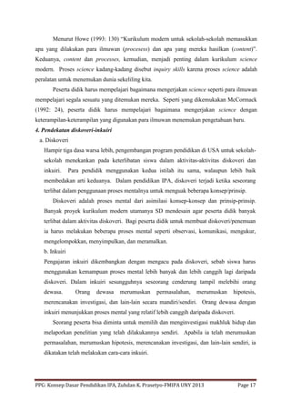 PPG: Konsep Dasar Pendidikan IPA, Zuhdan K. Prasetyo-FMIPA UNY 2013 Page 17
Menurut Howe (1993: 130) “Kurikulum modern untuk sekolah-sekolah memasukkan
apa yang dilakukan para ilmuwan (procesess) dan apa yang mereka hasilkan (content)”.
Keduanya, content dan processes, kemudian, menjadi penting dalam kurikulum science
modern. Proses science kadang-kadang disebut inquiry skills karena proses science adalah
peralatan untuk menemukan dunia sekeliling kita.
Peserta didik harus mempelajari bagaimana mengerjakan science seperti para ilmuwan
mempelajari segala sesuatu yang ditemukan mereka. Seperti yang dikemukakan McCormack
(1992: 24), peserta didik harus mempelajari bagaimana mengerjakan science dengan
keterampilan-keterampilan yang digunakan para ilmuwan menemukan pengetahuan baru.
4. Pendekatan diskoveri-inkuiri
a. Diskoveri
Hampir tiga dasa warsa lebih, pengembangan program pendidikan di USA untuk sekolah-
sekolah menekankan pada keterlibatan siswa dalam aktivitas-aktivitas diskoveri dan
inkuiri. Para pendidik menggunakan kedua istilah itu sama, walaupun lebih baik
membedakan arti keduanya. Dalam pendidikan IPA, diskoveri terjadi ketika seseorang
terlibat dalam penggunaan proses mentalnya untuk menguak beberapa konsep/prinsip.
Diskoveri adalah proses mental dari asimilasi konsep-konsep dan prinsip-prinsip.
Banyak proyek kurikulum modern utamanya SD mendesain agar peserta didik banyak
terlibat dalam aktivitas diskoveri. Bagi peserta didik untuk membuat diskoveri/penemuan
ia harus melakukan beberapa proses mental seperti observasi, komunikasi, mengukur,
mengelompokkan, menyimpulkan, dan meramalkan.
b. Inkuiri
Pengajaran inkuiri dikembangkan dengan mengacu pada diskoveri, sebab siswa harus
menggunakan kemampuan proses mental lebih banyak dan lebih canggih lagi daripada
diskoveri. Dalam inkuiri sesungguhnya seseorang cenderung tampil melebihi orang
dewasa. Orang dewasa merumuskan permasalahan, merumuskan hipotesis,
merencanakan investigasi, dan lain-lain secara mandiri/sendiri. Orang dewasa dengan
inkuiri menunjukkan proses mental yang relatif lebih canggih daripada diskoveri.
Seorang peserta bisa diminta untuk memilih dan menginvestigasi makhluk hidup dan
melaporkan penelitian yang telah dilakukannya sendiri. Apabila ia telah merumuskan
permasalahan, merumuskan hipotesis, merencanakan investigasi, dan lain-lain sendiri, ia
dikatakan telah melakukan cara-cara inkuiri.
 