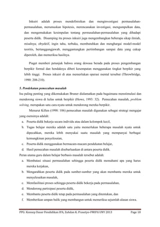 PPG: Konsep Dasar Pendidikan IPA, Zuhdan K. Prasetyo-FMIPA UNY 2013 Page 18
Inkuiri adalah proses mendefinisikan dan menginvestigasi permasalahan-
permasalahan, merumuskan hipotesis, merencanakan investigasi, mengumpulkan data,
dan mengemukakan kesimpulan tentang permasalahan-permasalahan yang dihadapi
peserta didik. Disamping itu proses inkuiri juga mengembangkan beberapa sikap ilmiah,
misalnya; obyektif, ingin tahu, terbuka, membutuhkan dan menghargai model-model
teoritis, bertanggungjawab, menggantungkan pertimbangan sampai data yang cukup
diperoleh, dan memeriksa hasilnya.
Piaget memberi petunjuk bahwa orang dewasa berada pada proses pengembangan
berpikir formal dan hendaknya diberi kesempatan menggunakan tingkat berpikir yang
lebih tinggi. Proses inkuiri di atas memerlukan operasi mental tersebut (Throwbridge,
1990: 208-210).
5. Pendekatan pemecahan masalah
Isu paling penting yang dikemukakan Bruner dialamatkan pada bagaimana menstimulasi dan
mendorong siswa di kelas untuk berpikir (Howe, 1993: 32). Pemecahan masalah, problem
solving, merupakan satu cara nyata untuk mendorong mereka berpikir.
Menurut Killen (1998: 106) pemecahan masalah digunakan sebagai strategi mengajar
yang esensinya adalah:
a. Peserta didik bekerja secara individu atau dalam kelompok kecil,
b. Tugas belajar mereka adalah satu yaitu memerlukan beberapa masalah nyata untuk
dipecahkan, mereka lebih menyukai suatu masalah yang mempunyai berbagai
kemungkinan penyelesaian,
c. Peserta didik menggunakan bermacam-macam pendekatan belajar,
d. Hasil pemecahan masalah disebarluaskan di antara peserta didik.
Peran utama guru dalam belajar berbasis masalah tersebut adalah:
a. Membatasi situasi permasalahan sehingga peserta didik memahami apa yang harus
mereka kerjakan,
b. Mengarahkan peserta didik pada sumber-sumber yang akan membantu mereka untuk
menyelesaikan masalah,
c. Memfasilitasi proses sehingga peserta didik bekerja pada permasalahan,
d. Mendorong partisipasi peserta didik,
e. Membantu peserta didik tetap pada permasalahan yang ditentukan, dan
f. Memberikan umpan balik yang membangun untuk memeriksa sejumlah alasan siswa.
 