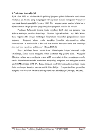 PPG: Konsep Dasar Pendidikan IPA, Zuhdan K. Prasetyo-FMIPA UNY 2013 Page 19
6. Pendekatan konstruktivistik
Sejak tahun 1930 an, sekolah-sekolah psikologi penganut paham behaviorist mendominasi
pendidikan di Amerika yang menganggap bahwa pikiran manusia merupakan “black-box”
yang tidak dapat dipahami (McCormack, 1992: 26). Menurut paham tersebut belajar hanya
dapat dilakukan sebagai perilaku yang dipengaruhi penguatan stimulus dan reward.
Pandangan behaviorist tentang belajar mendapat kritik dari para penganut yang
berbeda pandangan, misalnya Jean Piaget. Menurut Piaget (Hamilton, 1995: 347), peserta
didik berperan aktif sebagai pembangun pengetahuan berdasarkan pengalamannya secara
langsung. Penganut paham belajar demikian kemudian dikelompokkan dalam
constructivism. “Constructivism is the idea that students must build their own knowledge
from their own experience and thought” (Howe, 1993: 8).
Kunci perbedaan dalam constructivism, dibandingkan dengan teori-teori belajar
sebelumnya, adalah bahwa pengajaran bukan dilakukan bagi peserta didik. Pengajaran
dilakukan sebagai cara membantu peserta didik menyadari struktur pengetahuan mereka
sendiri dan membantu mereka memelihara, menyaring, mengubah, atau mengganti struktur
tersebut (McCormack, 1992: 27). Tujuan penganut konstruktivistik adalah membantu peserta
didik membangun kapasitas mereka sendiri dalam belajar. Dengan demikian, guru dalam
menganut constructivism adalah fasilitator peserta didik dalam belajar (Nakagiri, 1992: 96).
 