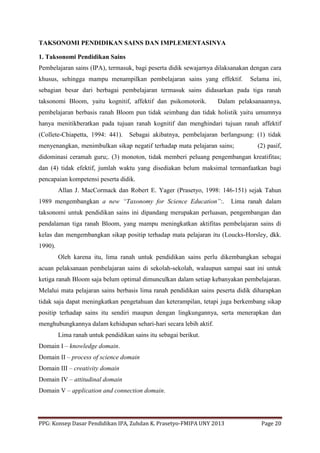 PPG: Konsep Dasar Pendidikan IPA, Zuhdan K. Prasetyo-FMIPA UNY 2013 Page 20
TAKSONOMI PENDIDIKAN SAINS DAN IMPLEMENTASINYA
1. Taksonomi Pendidikan Sains
Pembelajaran sains (IPA), termasuk, bagi peserta didik sewajarnya dilaksanakan dengan cara
khusus, sehingga mampu menampilkan pembelajaran sains yang effektif. Selama ini,
sebagian besar dari berbagai pembelajaran termasuk sains didasarkan pada tiga ranah
taksonomi Bloom, yaitu kognitif, affektif dan psikomotorik. Dalam pelaksanaannya,
pembelajaran berbasis ranah Bloom pun tidak seimbang dan tidak holistik yaitu umumnya
hanya menitikberatkan pada tujuan ranah kognitif dan menghindari tujuan ranah affektif
(Collete-Chiapetta, 1994: 441). Sebagai akibatnya, pembelajaran berlangsung: (1) tidak
menyenangkan, menimbulkan sikap negatif terhadap mata pelajaran sains; (2) pasif,
didominasi ceramah guru;. (3) monoton, tidak memberi peluang pengembangan kreatifitas;
dan (4) tidak efektif, jumlah waktu yang disediakan belum maksimal termanfaatkan bagi
pencapaian kompetensi peserta didik.
Allan J. MacCormack dan Robert E. Yager (Prasetyo, 1998: 146-151) sejak Tahun
1989 mengembangkan a new “Taxonomy for Science Education”:. Lima ranah dalam
taksonomi untuk pendidikan sains ini dipandang merupakan perluasan, pengembangan dan
pendalaman tiga ranah Bloom, yang mampu meningkatkan aktifitas pembelajaran sains di
kelas dan mengembangkan sikap positip terhadap mata pelajaran itu (Loucks-Horsley, dkk.
1990).
Oleh karena itu, lima ranah untuk pendidikan sains perlu dikembangkan sebagai
acuan pelaksanaan pembelajaran sains di sekolah-sekolah, walaupun sampai saat ini untuk
ketiga ranah Bloom saja belum optimal dimunculkan dalam setiap kebanyakan pembelajaran.
Melalui mata pelajaran sains berbasis lima ranah pendidikan sains peserta didik diharapkan
tidak saja dapat meningkatkan pengetahuan dan keterampilan, tetapi juga berkembang sikap
positip terhadap sains itu sendiri maupun dengan lingkungannya, serta menerapkan dan
menghubungkannya dalam kehidupan sehari-hari secara lebih aktif.
Lima ranah untuk pendidikan sains itu sebagai berikut.
Domain I – knowledge domain.
Domain II – process of science domain
Domain III – creativity domain
Domain IV – attitudinal domain
Domain V – application and connection domain.
 