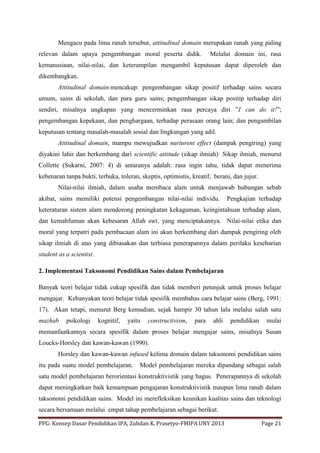 PPG: Konsep Dasar Pendidikan IPA, Zuhdan K. Prasetyo-FMIPA UNY 2013 Page 21
Mengacu pada lima ranah tersebut, attitudinal domain merupakan ranah yang paling
relevan dalam upaya pengembangan moral peserta didik. Melalui domain ini, rasa
kemanusiaan, nilai-nilai, dan keterampilan mengambil keputusan dapat diperoleh dan
dikembangkan.
Attitudinal domain.mencakup: pengembangan sikap positif terhadap sains secara
umum, sains di sekolah, dan para guru sains; pengembangan sikap positip terhadap diri
sendiri, misalnya ungkapan yang mencerminkan rasa percaya diri ”I can do it!”;
pengembangan kepekaan, dan penghargaan, terhadap perasaan orang lain; dan pengambilan
keputusan tentang masalah-masalah sosial dan lingkungan yang adil.
Attitudinal domain, mampu mewujudkan nurturent effect (dampak pengiring) yang
diyakini lahir dan berkembang dari scientific attitude (sikap ilmiah) Sikap ilmiah, menurut
Collette (Sukarni, 2007: 4) di antaranya adalah: rasa ingin tahu, tidak dapat menerima
kebenaran tanpa bukti, terbuka, toleran, skeptis, optimistis, kreatif, berani, dan jujur.
Nilai-nilai ilmiah, dalam usaha membaca alam untuk menjawab hubungan sebab
akibat, sains memiliki potensi pengembangan nilai-nilai individu. Pengkajian terhadap
keteraturan sistem alam mendorong peningkatan kekaguman, keingintahuan terhadap alam,
dan kemahfuman akan kebesaran Allah swt. yang menciptakannya. Nilai-nilai etika dan
moral yang terpatri pada pembacaan alam ini akan berkembang dari dampak pengiring oleh
sikap ilmiah di atas yang dibiasakan dan terbiasa penerapannya dalam perilaku keseharian
student as a scientist.
2. Implementasi Taksonomi Pendidikan Sains dalam Pembelajaran
Banyak teori belajar tidak cukup spesifik dan tidak memberi petunjuk untuk proses belajar
mengajar. Kebanyakan teori belajar tidak spesifik membahas cara belajar sains (Berg, 1991:
17). Akan tetapi, menurut Berg kemudian, sejak hampir 30 tahun lalu melalui salah satu
mazhab psikologi kognitif, yaitu constructivism, para ahli pendidikan mulai
memanfaatkannya secara spesifik dalam proses belajar mengajar sains, misalnya Susan
Loucks-Horsley dan kawan-kawan (1990).
Horsley dan kawan-kawan infused kelima domain dalam taksonomi pendidikan sains
itu pada suatu model pembelajaran. Model pembelajaran mereka dipandang sebagai salah
satu model pembelajaran berorientasi konstruktivistik yang bagus. Penerapannya di sekolah
dapat meningkatkan baik kemampuan pengajaran konstruktivistik maupun lima ranah dalam
taksonomi pendidikan sains. Model ini merefleksikan keunikan kualitas sains dan teknologi
secara bersamaan melalui empat tahap pembelajaran sebagai berikut.
 