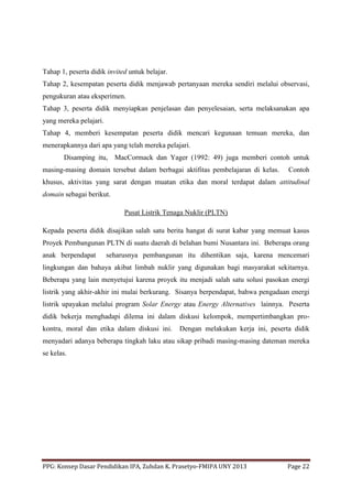 PPG: Konsep Dasar Pendidikan IPA, Zuhdan K. Prasetyo-FMIPA UNY 2013 Page 22
Tahap 1, peserta didik invited untuk belajar.
Tahap 2, kesempatan peserta didik menjawab pertanyaan mereka sendiri melalui observasi,
pengukuran atau eksperimen.
Tahap 3, peserta didik menyiapkan penjelasan dan penyelesaian, serta melaksanakan apa
yang mereka pelajari.
Tahap 4, memberi kesempatan peserta didik mencari kegunaan temuan mereka, dan
menerapkannya dari apa yang telah mereka pelajari.
Disamping itu, MacCormack dan Yager (1992: 49) juga memberi contoh untuk
masing-masing domain tersebut dalam berbagai aktifitas pembelajaran di kelas. Contoh
khusus, aktivitas yang sarat dengan muatan etika dan moral terdapat dalam attitudinal
domain sebagai berikut.
Pusat Listrik Tenaga Nuklir (PLTN)
Kepada peserta didik disajikan salah satu berita hangat di surat kabar yang memuat kasus
Proyek Pembangunan PLTN di suatu daerah di belahan bumi Nusantara ini. Beberapa orang
anak berpendapat seharusnya pembangunan itu dihentikan saja, karena mencemari
lingkungan dan bahaya akibat limbah nuklir yang digunakan bagi masyarakat sekitarnya.
Beberapa yang lain menyetujui karena proyek itu menjadi salah satu solusi pasokan energi
listrik yang akhir-akhir ini mulai berkurang. Sisanya berpendapat, bahwa pengadaan energi
listrik upayakan melalui program Solar Energy atau Energy Alternatives lainnya. Peserta
didik bekerja menghadapi dilema ini dalam diskusi kelompok, mempertimbangkan pro-
kontra, moral dan etika dalam diskusi ini. Dengan melakukan kerja ini, peserta didik
menyadari adanya beberapa tingkah laku atau sikap pribadi masing-masing dateman mereka
se kelas.
 