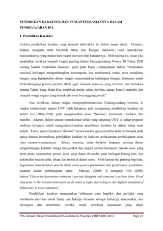 PPG: Konsep Dasar Pendidikan IPA, Zuhdan K. Prasetyo-FMIPA UNY 2013 Page 23
PENDIDIKAN KARAKTER DAN PENGINTEGRASIANNYA DALAM
PEMBELAJARAN IPA
1. Pendidikan Karakter
Ueforia pendidikan karakter yang muncul akhir-akhir ini bukan tanpa sebab. Disadari,
bahkan mungkin telah berpuluh tahun lalu Bangsa Indonesia resah memikirkan
masyarakatnya yang makin hari makin merosot nilai karakternya. Oleh karena itu, wajar jika
pendidikan karakter menjadi bagian penting dalam Undang-undang Nomor 20 Tahun 2003
tentang Sistem Pendidikan Nasional, yaitu pada Pasal 3 menyatakan bahwa “Pendidikan
nasional berfungsi mengembangkan kemampuan dan membentuk watak serta peradaban
bangsa yang bermartabat dalam rangka mencerdaskan kehidupan bangsa, bertujuan untuk
berkembangnya potensi peserta didik agar menjadi manusia yang beriman dan bertakwa
kepada Tuhan Yang Maha Esa, berakhlak mulia, sehat, berilmu, cakap, kreatif, mandiri, dan
menjadi warga negara yang demokratis serta bertanggung jawab.”
Pun demikian, dalam rangka mengimplementasikan Undang-undang tersebut, di
tingkat institusional seperti UNY telah berupaya pula mengusung pendidikan karakter ini
dalam visi (2006-2010), yaitu menghasilkan insan “Nuriani”, bernurani, cendikia, dan
mandiri. Adapun, dalam tataran instruksional inilah yang sekarang UNY di setiap program
studinya berupaya untuk menginternalisasikan pendidikan karakter ke dalam setiap mata
kuliah. Tentu, seperti layaknya “domino” secara teoritis upaya tersebut akan berdampak pada
upaya khusus internalisasi pendidikan karakter ini kedalam pelaksanaan pembelajaran sains
(dan rumpun-rumpunnya). Sebab, ternyata, sains diyakini berperan penting dalam
pengembangan karakter warga masyarakat dan negara karena kemajuan produk sains yang
amat pesat, keampuhan proses sains yang dapat ditransfer pada berbagai bidang lain, dan
kekentalan muatan nilai, sikap, dan moral di dalam sains. Oleh karena itu, penting bagi kita,
bagaimana memfasilitasi peserta didik suatu proses penanaman dan pembiasaan pendidikan
karakter dalam pembelajaran sains. Maryati, (2010: 3) mengutip Hill (2002)
bahwa“Character determines someone’s private thoughts and someone’s actions done. Good
character is the inward motivation to do what is right, according to the highest standard of
behaviour, in every situation”.
Pendidikan karakter mengajarkan kebiasaan cara berpikir dan perilaku yang
membantu individu untuk hidup dan bekerja bersama sebagai keluarga, masyarakat, dan
bernegara dan membantu mereka untuk membuat keputusan yang dapat
 