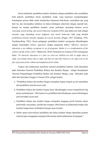 PPG: Konsep Dasar Pendidikan IPA, Zuhdan K. Prasetyo-FMIPA UNY 2013 Page 25
Secara akademik, pendidikan karakter dimaknai sebagai pendidikan nilai, pendidikan
budi pekerrti, pendidikan moral, pendidikan watak, yang tujuannya mengembangkan
kemampuan peserta didik untuk memberikan keputusan baik-buruk, memelihara apa yang
baik itu, dan mewujudkan kebaikan itu dalam kehidupan sehari-hari dengan sepenuh hati.
Karena itu muatan pendidikan karakter secara psikologis mencakup dimensi moral
reasoning, moral feeling, dan moral behaviour (Lickona:1991), atau dalam arti utuh sebagai
morality yang mencakup moral judgment and moral behaviour baik yang bersifat
prohibition-oriented morality maupun pro-social morality (Piaget, 1967; Kohlberg; 1976;
Eisenberg-Berg; 1981). Secara pedagogis, pendidikan karakter seyogyanya dikembangkan
dengan menerapkan holistic approach, dengan pengertian bahwa “Effective character
education is not adding a program or set of programs. Rather it is a tranformation of the
culture and life of the school” (Berkowitz; 2010): Sementara itu Lickona (1992) menegaskan
bahw: “In character education, it’s clear we want our children are able to judge what is
right, care deeply about what is right, and then do what they believe to be right-even in the
face of pressure form without and temptation from within.
Urgensi dari pelaksanaan komitmen nasional pendidikan karakter, telah dinyatakan
pada Sarasehan Nasional Pendidikan Budaya dan Karakter Bangsa sebagai Kesepakatan
Nasional Pengembangan Pendidikan Budaya dan Karakter Bangsa, yang dibacakan pada
akhir khir Sarasehan Tanggal 14 Januari 2010, sebagai berikut.
a. “Pendidikan budaya dan karakter bangsa merupakan bagian integral yg tak terpisahkan
dari pendidikan nasional secara utuh.
b. Pendidikan budaya dan karakter bangsa harus dikembangkan secara komprehensif sbg
proses pembudayaan. Oleh karena itu, pendidikan dan kebudayaan secara kelembagaan
perlu diwadahi secara utuh.
c. Pendidikan budaya dan karakter bangsa merupakan tanggung jawab bersama antara
pemerintah, masyarakat, sekolah dan orangtua. Oleh karena itu pelaksanaan budaya dan
karakter bangsa harus melibatkan keempat unsur tersebut.
d. Dalam upaya merevitalisasi pendidikan dan budya karakter bangsa diperlukan gerakan
nasional guna menggugah semangat kebersamaan dalam pelaksanaan di lapangan.”
 