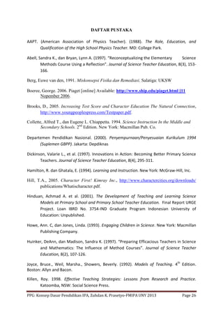 PPG: Konsep Dasar Pendidikan IPA, Zuhdan K. Prasetyo-FMIPA UNY 2013 Page 26
DAFTAR PUSTAKA
AAPT. (American Association of Physics Teacher). (1988). The Role, Education, and
Qualification of the High School Physics Teacher. MD: College Park.
Abell, Sandra K., dan Bryan, Lynn A. (1997). “Reconceptualizing the Elementary Science
Methods Course Using a Reflection”. Journal of Science Teacher Education, 8(3), 153-
166.
Berg, Euwe van den, 1991. Miskonsepsi Fisika dan Remediasi. Salatiga: UKSW
Boeree, George. 2006. Piaget [online] Available: http://www.ship.edu/piaget.html [11
Nopember 2006.
Brooks, D., 2005. Increasing Test Score and Character Education The Natural Connection,
http://www.youngpeoplespress.com/Testpaper.pdf.
Collette, Alfred T., dan Eugene L. Chiappetta. 1994. Science Instruction In the Middle and
Secondary Schools. 2nd
Edition. New York: Macmillan Pub. Co.
Departemen Pendidikan Nasional. (2000). Penyempurnaan/Penyesuaian Kurikulum 1994
(Suplemen GBPP). Jakarta: Depdiknas
Dickinson, Valarie L., et al. (1997). Innovations in Action: Becoming Better Primary Science
Teachers. Journal of Science Teacher Education, 8(4), 295-311.
Hamilton, R. dan Ghatala, E. (1994). Learning and Instruction. New York: McGraw-Hill, Inc.
Hill, T.A., 2005. Character First! Kimray Inc., http://www.charactercities.org/downloads/
publications/Whatischaracter.pdf.
Hinduan, Achmad A. et al. (2001). The Development of Teaching and Learning Science
Models at Primary School and Primary School Teacher Education. Final Report URGE
Project. Loan IBRD No. 3754-IND Graduate Program Indonesian University of
Education: Unpublished.
Howe, Ann. C, dan Jones, Linda. (1993). Engaging Children in Science. New York: Macmillan
Publishing Company.
Huinker, DeAnn, dan Madison, Sandra K. (1997). “Preparing Efficacious Teachers in Science
and Mathematics: The Influence of Method Courses”. Journal of Science Teacher
Education, 8(2), 107-126.
Joyce, Bruce., Weil, Marsha., Showers, Beverly. (1992). Models of Teaching. 4th
Edition.
Boston: Allyn and Bacon.
Killen, Roy. 1998. Effective Teaching Strategies: Lessons from Research and Practice.
Katoomba, NSW: Social Science Press.
 