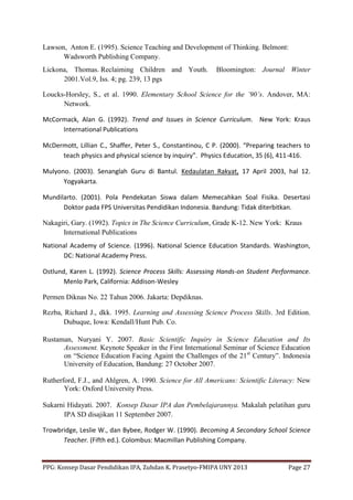 PPG: Konsep Dasar Pendidikan IPA, Zuhdan K. Prasetyo-FMIPA UNY 2013 Page 27
Lawson, Anton E. (1995). Science Teaching and Development of Thinking. Belmont:
Wadsworth Publishing Company.
Lickona, Thomas. Reclaiming Children and Youth. Bloomington: Journal Winter
2001.Vol.9, Iss. 4; pg. 239, 13 pgs
Loucks-Horsley, S., et al. 1990. Elementary School Science for the ’90’s. Andover, MA:
Network.
McCormack, Alan G. (1992). Trend and Issues in Science Curriculum. New York: Kraus
International Publications
McDermott, Lillian C., Shaffer, Peter S., Constantinou, C P. (2000). “Preparing teachers to
teach physics and physical science by inquiry”. Physics Education, 35 (6), 411-416.
Mulyono. (2003). Senanglah Guru di Bantul. Kedaulatan Rakyat, 17 April 2003, hal 12.
Yogyakarta.
Mundilarto. (2001). Pola Pendekatan Siswa dalam Memecahkan Soal Fisika. Desertasi
Doktor pada FPS Universitas Pendidikan Indonesia. Bandung: Tidak diterbitkan.
Nakagiri, Gary. (1992). Topics in The Science Curriculum, Grade K-12. New York: Kraus
International Publications
National Academy of Science. (1996). National Science Education Standards. Washington,
DC: National Academy Press.
Ostlund, Karen L. (1992). Science Process Skills: Assessing Hands-on Student Performance.
Menlo Park, California: Addison-Wesley
Permen Diknas No. 22 Tahun 2006. Jakarta: Depdiknas.
Rezba, Richard J., dkk. 1995. Learning and Assessing Science Process Skills. 3rd Edition.
Dubuque, Iowa: Kendall/Hunt Pub. Co.
Rustaman, Nuryani Y. 2007. Basic Scientific Inquiry in Science Education and Its
Assessment. Keynote Speaker in the First International Seminar of Science Education
on “Science Education Facing Againt the Challenges of the 21st
Century”. Indonesia
University of Education, Bandung: 27 October 2007.
Rutherford, F.J., and Ahlgren, A. 1990. Science for All Americans: Scientific Literacy: New
York: Oxford University Press.
Sukarni Hidayati. 2007. Konsep Dasar IPA dan Pembelajarannya. Makalah pelatihan guru
IPA SD disajikan 11 September 2007.
Trowbridge, Leslie W., dan Bybee, Rodger W. (1990). Becoming A Secondary School Science
Teacher. (Fifth ed.). Colombus: Macmillan Publishing Company.
 