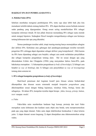 PPG: Konsep Dasar Pendidikan IPA, Zuhdan K. Prasetyo-FMIPA UNY 2013 Page 3
HAKEKAT IPA DAN PEMBELAJARANNYA
A. Hakikat Sains (IPA)
Sebelum membahas mengenai pembelajaran IPA, tentu saja akan lebih baik jika kita
memahami terlebih dahulu tentang hakikat IPA. IPA dapat diartikan secara berbeda menurut
sudut pandang yang dipergunakan. Orang awam sering mendefinisikan IPA sebagai
kumpulan informasi ilmiah. Di lain pihak ilmuwan memandang IPA sebagai suatu metode
untuk menguji hipotesis. Sedangkan filosof mungkin mengartikannya sebagai cara bertanya
tentang kebenaran dari apa yang diketahui.
Semua pandangan tersebut sahih, tetapi masing-masing hanya menunjukkan sebagian
dari definisi IPA. Kebulatan atau gabungan dari pandangan-pandangan tersebut mewakili
pengertian IPA sehingga dapat digunakan sebagai definisi yang komprehensif. Oleh karena
itu IPA harus dipandang sebagai cara berpikir, sebagai cara untuk melakukan penyelidikan
dan sebagai kumpulan pengetahuan tentang alam. Hal ini sesuai dengan apa yang
dikemukakan Collete dan Chiappetta (1994) yang menyatakan bahwa Sains/IPA, pada
hakekatnya merupakan : 1) Sekumpulan pengetahuan (a body of knowledge); 2) Sebagai cara
berpikir (a way of thinking); dan 3) Sebagai cara penyelidikan (a way of investigating)
tentang alam semesta ini.
1. IPA sebagai kumpulan pengetahuan (a body of knowledge)
Hasil-hasil penemuan dari kegiatan kreatif para ilmuan selama brabad-abad
dikumpulkan dan disusun secara sistematik menjadi kumpulan pengetahuan yang
dikelompokkan sesuai dengan bidang kajiannya, misalnya fisika, biologi, kimia dan
sebagainya. Di dalam IPA, kumpulan tersebut dapat berupa : fakta, konsep, prinsip, hukum,
teori maupan model.
a. Fakta
Fakta-fakta sains memberikan landasan bagi konsep, proinsip dan teori Fakta
merupakan suatu kebenaran dan keadaan suatu objek atau benda, serta mempresentasikan
pada apa yang dapat diamati. Fakta sains dapat didefinisikan berdasarkan 2 (dua) kriteria
yaitu: 1) dapat diamati secara langsung; 2) dapat ditunjukkan atau didemonstrasikan setiap
waktu.
 