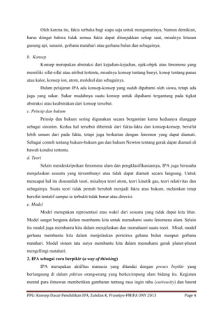 PPG: Konsep Dasar Pendidikan IPA, Zuhdan K. Prasetyo-FMIPA UNY 2013 Page 4
Oleh karena itu, fakta terbuka bagi siapa saja untuk mengamatinya, Namun demikian,
harus diingat bahwa tidak semua fakta dapat ditunjukkan setiap saat, misalnya letusan
gunung api, sunami, gerhana matahari atau gerhana bulan dan sebagainya.
b. Konsep
Konsep merupakan abstraksi dari kejadian-kejadian, ojek-objek atau fenomena yang
memiliki sifat-sifat atau atribut tertentu, misalnya konsep tentang bunyi, konsp tentang panas
atau kalor, konsep ion, atom, molekul dan sebagainya.
Dalam pelajaran IPA ada konsep-konsep yang sudah dipahami oleh siswa, tetapi ada
juga yang sukar. Sukar mudahnya suatu konsep untuk dipahami tergantung pada tigkat
abstraksi atau keabstrakan dari konsep tersebut.
c. Prinsip dan hukum
Prinsip dan hukum sering digunakan secara bergantian karna keduanya dianggap
sebagai sinonim. Kedua hal tersebut dibentuk dari fakta-fakta dan konsep-konsep, bersifat
lebih umum dari pada fakta, tetapi juga berkaitan dengan fenomen yang dapat diamati.
Sebagai contoh tentang hukum-hukum gas dan hukum Newton tentang gerak dapat diamati di
bawah kondisi tertentu.
d. Teori
Selain mendeskripsikan fenomena alam dan pengklasifikasiannya, IPA juga berusaha
menjelaskan sesuatu yang tersembunyi atau tidak dapat diamati secara langsung. Untuk
mencapai hal itu disusunlah teori, misalnya teori atom, teori kinetik gas, teori relativitas dan
sebagainya. Suatu teori tidak pernah berubah menjadi fakta atau hukum, melainkan tetap
bersifat tentatif sampai ia terbukti tidak benar atau direvisi.
e. Model
Model merupakan representasi atau wakil dari sesuatu yang tidak dapat kita lihat.
Model sangat berguna dalam membantu kita untuk memahami suatu fenomena alam. Selain
itu model juga membantu kita dalam menjelaskan dan memahami suatu teori. Misal, model
gerhana membantu kita dalam menjelaskan peristiwa gehana bulan maupun gerhana
matahari. Model sistem tata surya membantu kita dalam memahami gerak planet-planet
mengellingi matahari.
2. IPA sebagai cara berpikir (a way of thinking)
IPA merupakan aktifitas manusia yang ditandai dengan proses bepikir yang
berlangsung di dalam pikiran orang-orang yang berkecimpung alam bidang itu. Kegiatan
mental para ilmuwan memberikan gambaran tentang rasa ingin tahu (curiousity) dan hasrat
 