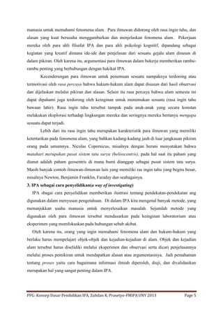 PPG: Konsep Dasar Pendidikan IPA, Zuhdan K. Prasetyo-FMIPA UNY 2013 Page 5
manusia untuk memahami fenomena alam. Para ilmuwan didorong oleh rasa ingin tahu, dan
alasan yang kuat berusaha menggambarkan dan menjelaskan fenomena alam. Pekerjaan
mereka oleh para ahli filsafat IPA dan para ahli psikologi kognitif, dipandang sebagai
kegiatan yang kreatif dimana ide-ide dan penjelasan dari sesuatu gejala alam disusun di
dalam pikiran. Oleh karena itu, argumentasi para ilmuwan dalam bekerja memberikan rambu-
rambu penting yang berhubungan dengan hakikat IPA.
Kecenderungan para ilmuwan untuk penemuan sesuatu nampaknya terdorong atau
termotivasi oleh rasa percaya bahwa hukum-hukum alam dapat disusun dari hasil observasi
dan dijelaskan melalui pikiran dan alasan. Selain itu rasa percaya bahwa alam semesta ini
dapat dipahami juga terdorong oleh keinginan untuk menemukan sesuatu (rasa ingin tahu
bawaan lahir). Rasa ingin tahu tersebut tampak pada anak-anak yang secara konstan
melakukan eksplorasi terhadap lingkungan mereka dan seringnya mereka bertanya mengapa
sesuatu dapat terjadi.
Lebih dari itu rasa ingin tahu merupakan karakteristik para ilmuwan yang memiliki
ketertarikan pada fenomena alam, yang bahkan kadang-kadang jauh di luar jangkauan pikiran
orang pada umumnya. Nicolas Copernicus, misalnya dengan berani menyatakan bahwa
matahari merupakan pusat sistem tata surya (helioscentris), pada hal saat itu paham yang
dianut adalah paham geosentris di mana bumi dianggap sebagai pusat sistem tata surya.
Masih banyak contoh ilmuwan-ilmuwan lain yang memiliki ras ingin tahu yang begitu besar,
misalnya Newton, Benjamin Franklin, Faraday dan seabagainya.
3. IPA sebagai cara penyelidikan(a way of investigating)
IPA sbagai cara penyelidikan memberikan ilustrasi tentang pendekatan-pendekatan ang
digunakan dalam menyusun pengetahuan. Di dalam IPA kita mengenal banyak metode, yang
menunjukkan usaha manusia untuk menyelesaikan masalah. Sejumlah metode yang
digunakan oleh para ilmuwan tersebut mendasarkan pada keinginan laboratorium atau
eksperimen yang memfokuskan pada hubungan sebab akibat.
Oleh karena itu, orang yang ingin memahami fenomena alam dan hukum-hukum yang
berlaku harus mempelajari objek-objek dan kejadian-kejadian di alam. Objek dan kejadian
alam tersebut harus diselidiki melalui eksperimen dan observasi serta dicari penjelasannya
melalui proses pemikiran untuk mendapatkan alasan atau argumentasinya. Jadi pemahaman
tentang proses yaitu cara bagaimana informasi ilmiah diperoleh, diuji, dan divalidasikan
merupakan hal yang sangat penting dalam IPA.
 