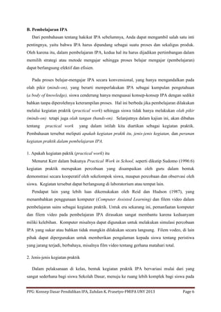 PPG: Konsep Dasar Pendidikan IPA, Zuhdan K. Prasetyo-FMIPA UNY 2013 Page 6
B. Pembelajaran IPA
Dari pembahasan tentang hakikat IPA sebelumnya, Anda dapat mengambil salah satu inti
pentingnya, yaitu bahwa IPA harus dipandang sebagai suatu proses dan sekaligus produk.
Oleh karena itu, dalam pembelajaran IPA, kedua hal itu harus dijadikan pertimbangan dalam
memilih strategi atau metode mengajar sehingga proses belajar mengajar (pembelajaran)
dapat berlangsung efektif dan efisien.
Pada proses belajar-mengajar IPA secara konvensional, yang hanya mengandalkan pada
olah pikir (minds-on), yang berarti memperlakukan IPA sebagai kumpulan pengetahuan
(a body of knowledge), siswa cenderung hanya menguasai konsep-konsep IPA dengan sedikit
bahkan tanpa diperolehnya keterampilan proses. Hal ini berbeda jika pembelajaran dilakukan
melalui kegiatan praktik (practical work) sehingga siswa tidak hanya melakukan olah pikir
(minds-on) tetapi juga olah tangan (hands-on). Selanjutnya dalam kajian ini, akan dibahas
tentang practical work yang dalam istilah kita diartikan sebagai kegiatan praktik.
Pembahasan tersebut meliputi apakah kegiatan praktk itu, jenis-jenis kegiatan, dan peranan
kegiatan praktik dalam pembelajaran IPA.
1. Apakah kegiatan paktik (practical work) itu
Menurut Kerr dalam bukunya Practical Work in School, seperti dikutip Sudomo (1996:6)
kegiatan praktik merupakan percobaan yang disampaikan oleh guru dalam bentuk
demonstrasi secara kooperatif oleh sekelompok siswa, maupun percobaan dan observasi oleh
siswa. Kegiatan tersebut dapat berlangsung di laboratorium atau tempat lain.
Pendapat lain yang lebih luas dikemukakan oleh Reid dan Hudson (1987), yang
menambahkan penggunaan komputer (Computer Assisted Learning) dan filem video dalam
pembelajaran sains sebagai kegiatan praktik. Untuk era sekarang ini, pemanfaatan komputer
dan filem video pada pembelajaran IPA dirasakan sangat membantu karena keduanyam
miliki kelebihan. Komputer misalnya dapat digunakan untuk melakukan simulasi percobaan
IPA yang sukar atau bahkan tidak mungkin dilakukan secara langsung. Filem vodeo, di lain
pihak dapat dipergunakan untuk memberikan pengalaman kepada siswa tentang peristiwa
yang jarang terjadi, berbahaya, misalnya film video tentang gerhana matahari total.
2. Jenis-jenis kegiatan praktik
Dalam pelaksanaan di kelas, bentuk kegiatan praktik IPA bervariasi mulai dari yang
sangat sederhana bagi siswa Sekolah Dasar, menuju ke ruang lebih komplek bagi siswa pada
 