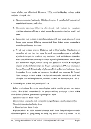 PPG: Konsep Dasar Pendidikan IPA, Zuhdan K. Prasetyo-FMIPA UNY 2013 Page 7
tingkat sekolah yang lebih tinggi. Thompson (1975) mengklasifikasikan kegiatan praktik
menjadi 4 kelompok yaitu:
a. Eksperimen standar, kegiatan ini dilakukan oleh siswa di mana langkah kerjanya telah
tersedia dan disusun secara lengkap.
b. Eksperimen penemuan (Discovery eksperiment); pada kegiatan ini pendekatan
percobaan diarahkan oleh guru, tetapi langkah kerjanya dikembangkan sendiri oleh
siswa.
c. Demonstrasi pada kegiatan ini percoban dilakukan oleh guru untuk sekelompok siswa
dimana siswa mungkin dilibatkan maupun tidak dalam diskusi tentang langkah kerja
atau dalam pelaksanaan percobaan.
d. Proyek pada kegiatan ini siswa dihadapkan pada problem/masalah. Masalah tersebut
merupakan hal yang baru bagi siswa dan untuk menyelesaikannya perlu melibatkan
sejumlah investigasi dan penelitian yang mendalam. Untuk melakukannya diperlukan
waktu yang lebih lama dibandingkan dengan 3 jenis kegiatan terdahulu. Proyek dapat
pula diidentikkan dengan problem solving atau pemecahan masalah. Keempat jenis
kegiatan tersebut berkaitan sangat erat dengan kegiatan praktik IPA pada umumnya di
Sekolah Menengah. Untuk tingkat sekolah yang lebih rendah, jenis kegiatannya harus
diselesaikan dengan tingkat perkembangan intelektual para siswanya. Di Sekolah
Dasar, misalnya kegiatan praktik IPA dapat diklasifikasika menjadi dua puluh satu
kelompok yaitu: keterampilan dasar, observasi, ilustrasi, dan investigasi (NCC, 1993).
3. Peranan kegiatan praktik alam pembelajaran IPA
Dalam pembelajaran IPA secara umum kegitan praktik memiliki peranan yang sangat
penting. Head (1986) menyatakan tiga hal yang mendukung pentingnya kegiatan praktik
dalam pembelajaran IPA, yaitu bahwa kegiatan praktik dapat:
1) memotivasi siswa dalam belajar;
2) memberikan kesempatan pada siswa untuk mengembangkan sejumlah keterampilan;
3) meningkatkan kualitas belajar siswa.
a. Memotivasi siwa dalam belajar
Kegiatan praktik IPA dapat memotivasi belajar siswa untuk mengembangkan sejumlah
keterampilan proses IPA yang penting dan sikap yang positif, yakni sikap ilmiah. Hal itu
 