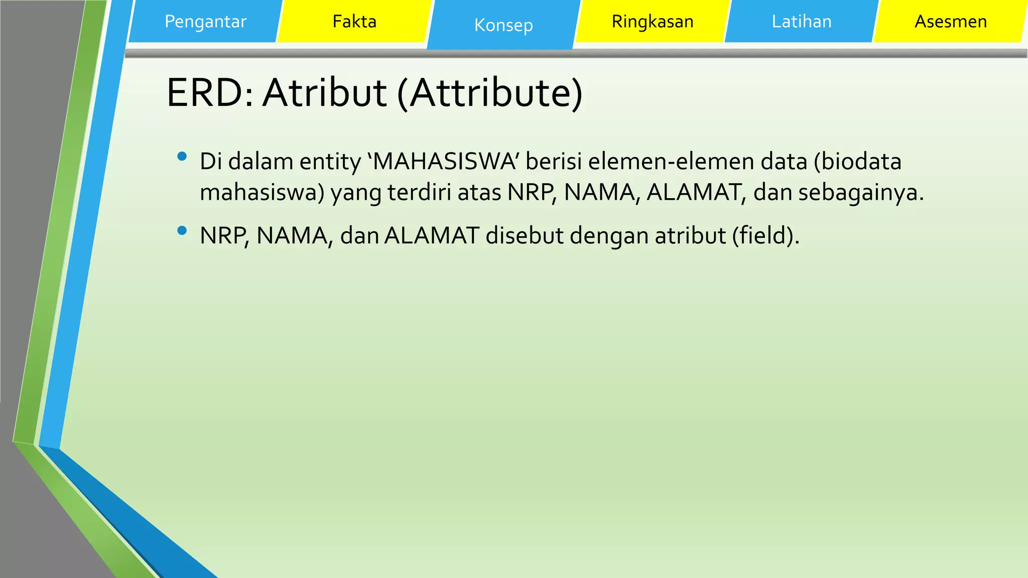 ERD: Atribut (Attribute)
• Di dalam entity ‘MAHASISWA’ berisi elemen-elemen data (biodata
mahasiswa) yang terdiri atas NRP, NAMA, ALAMAT, dan sebagainya.
• NRP, NAMA, dan ALAMAT disebut dengan atribut (field).
Pengantar Fakta Konsep Ringkasan Latihan Asesmen
 
