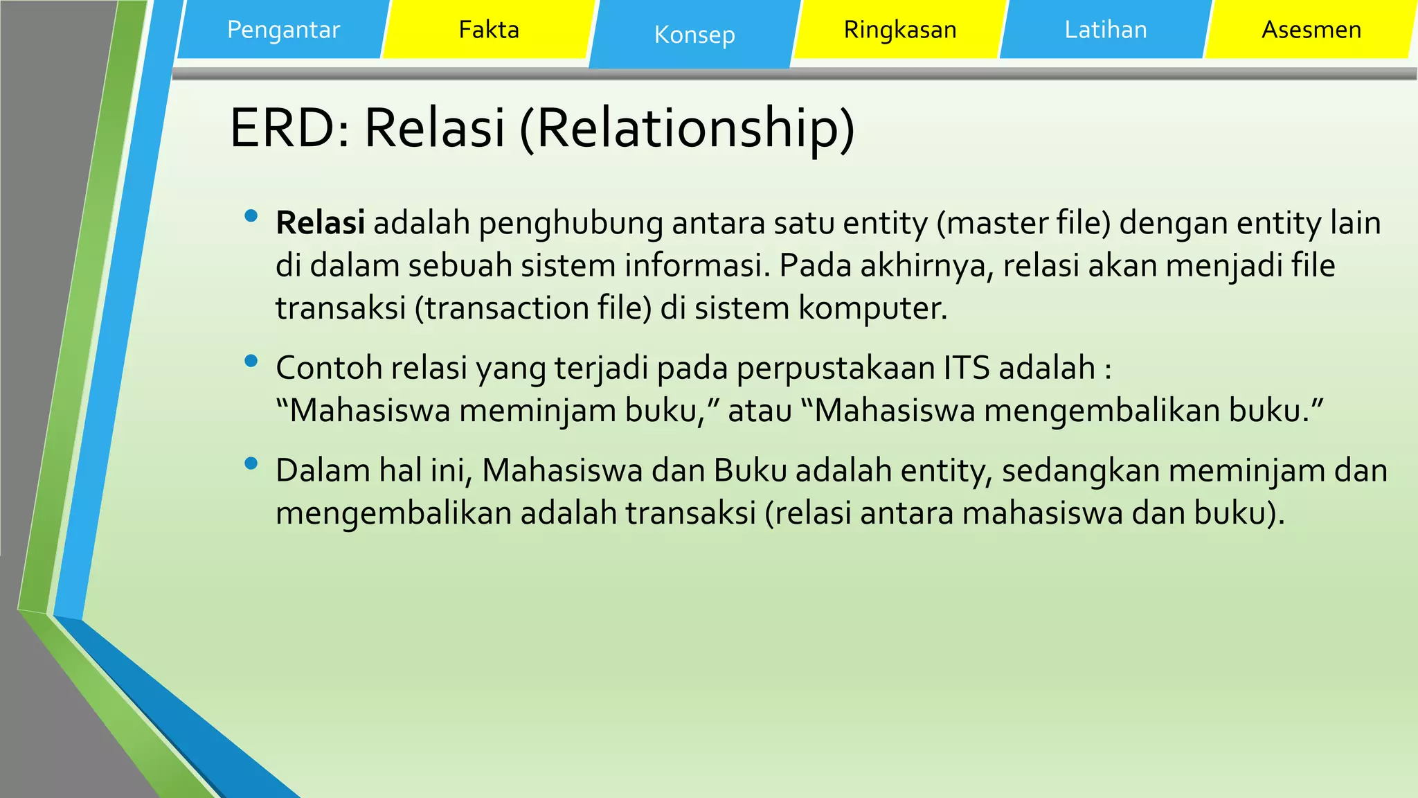 ERD: Relasi (Relationship)
• Relasi adalah penghubung antara satu entity (master file) dengan entity lain
di dalam sebuah sistem informasi. Pada akhirnya, relasi akan menjadi file
transaksi (transaction file) di sistem komputer.
• Contoh relasi yang terjadi pada perpustakaan ITS adalah :
“Mahasiswa meminjam buku,” atau “Mahasiswa mengembalikan buku.”
• Dalam hal ini, Mahasiswa dan Buku adalah entity, sedangkan meminjam dan
mengembalikan adalah transaksi (relasi antara mahasiswa dan buku).
Pengantar Fakta Konsep Ringkasan Latihan Asesmen
 