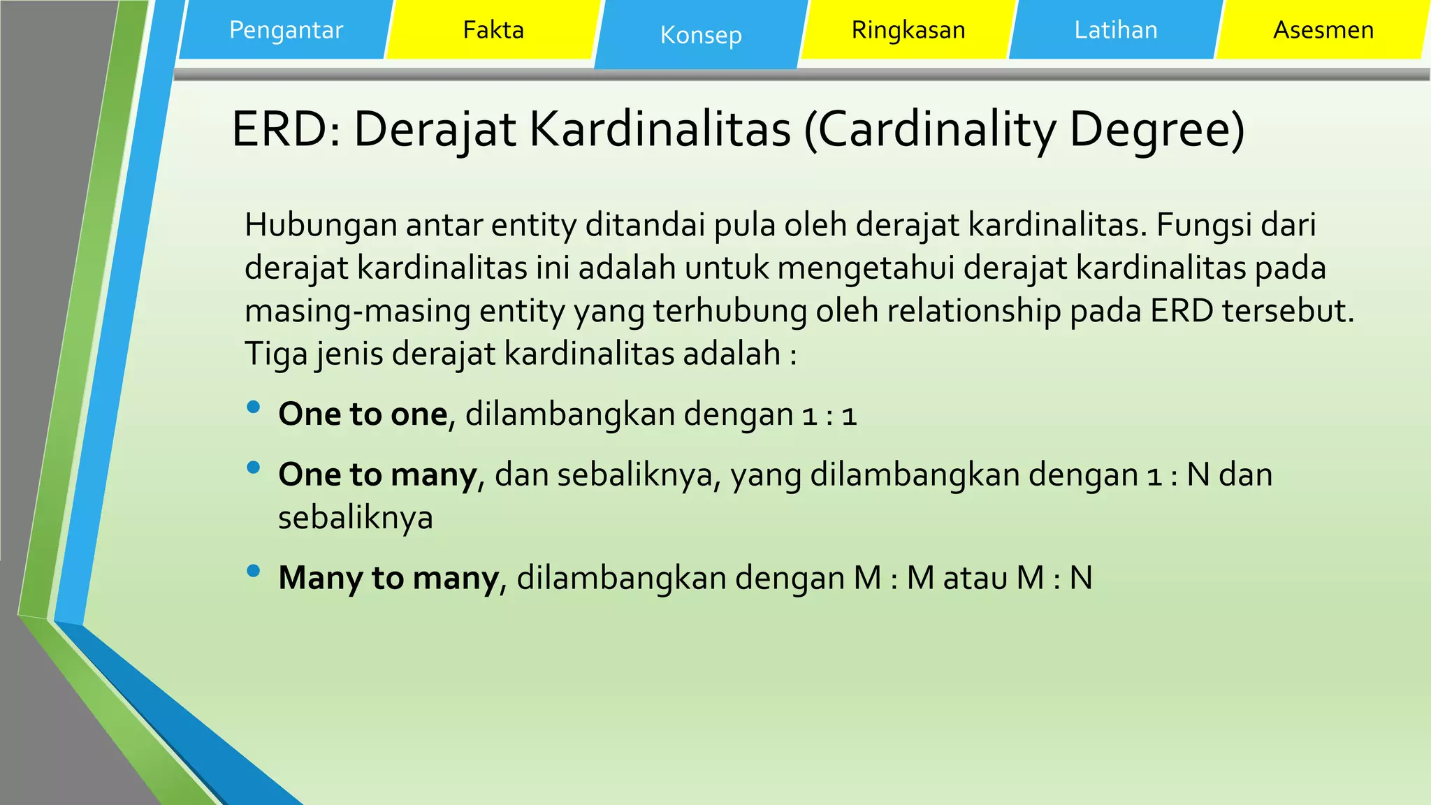 ERD: Derajat Kardinalitas (Cardinality Degree)
Hubungan antar entity ditandai pula oleh derajat kardinalitas. Fungsi dari
derajat kardinalitas ini adalah untuk mengetahui derajat kardinalitas pada
masing-masing entity yang terhubung oleh relationship pada ERD tersebut.
Tiga jenis derajat kardinalitas adalah :
• One to one, dilambangkan dengan 1 : 1
• One to many, dan sebaliknya, yang dilambangkan dengan 1 : N dan
sebaliknya
• Many to many, dilambangkan dengan M : M atau M : N
Pengantar Fakta Konsep Ringkasan Latihan Asesmen
 