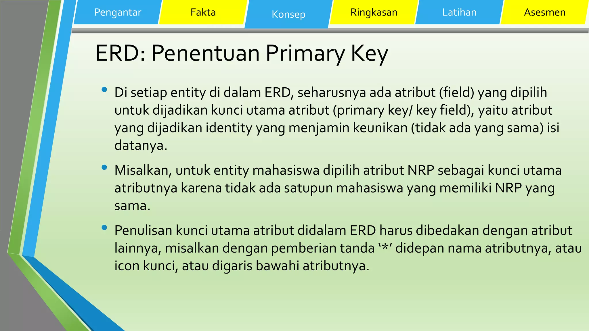 ERD: Penentuan Primary Key
• Di setiap entity di dalam ERD, seharusnya ada atribut (field) yang dipilih
untuk dijadikan kunci utama atribut (primary key/ key field), yaitu atribut
yang dijadikan identity yang menjamin keunikan (tidak ada yang sama) isi
datanya.
• Misalkan, untuk entity mahasiswa dipilih atribut NRP sebagai kunci utama
atributnya karena tidak ada satupun mahasiswa yang memiliki NRP yang
sama.
• Penulisan kunci utama atribut didalam ERD harus dibedakan dengan atribut
lainnya, misalkan dengan pemberian tanda ‘*’ didepan nama atributnya, atau
icon kunci, atau digaris bawahi atributnya.
Pengantar Fakta Konsep Ringkasan Latihan Asesmen
 