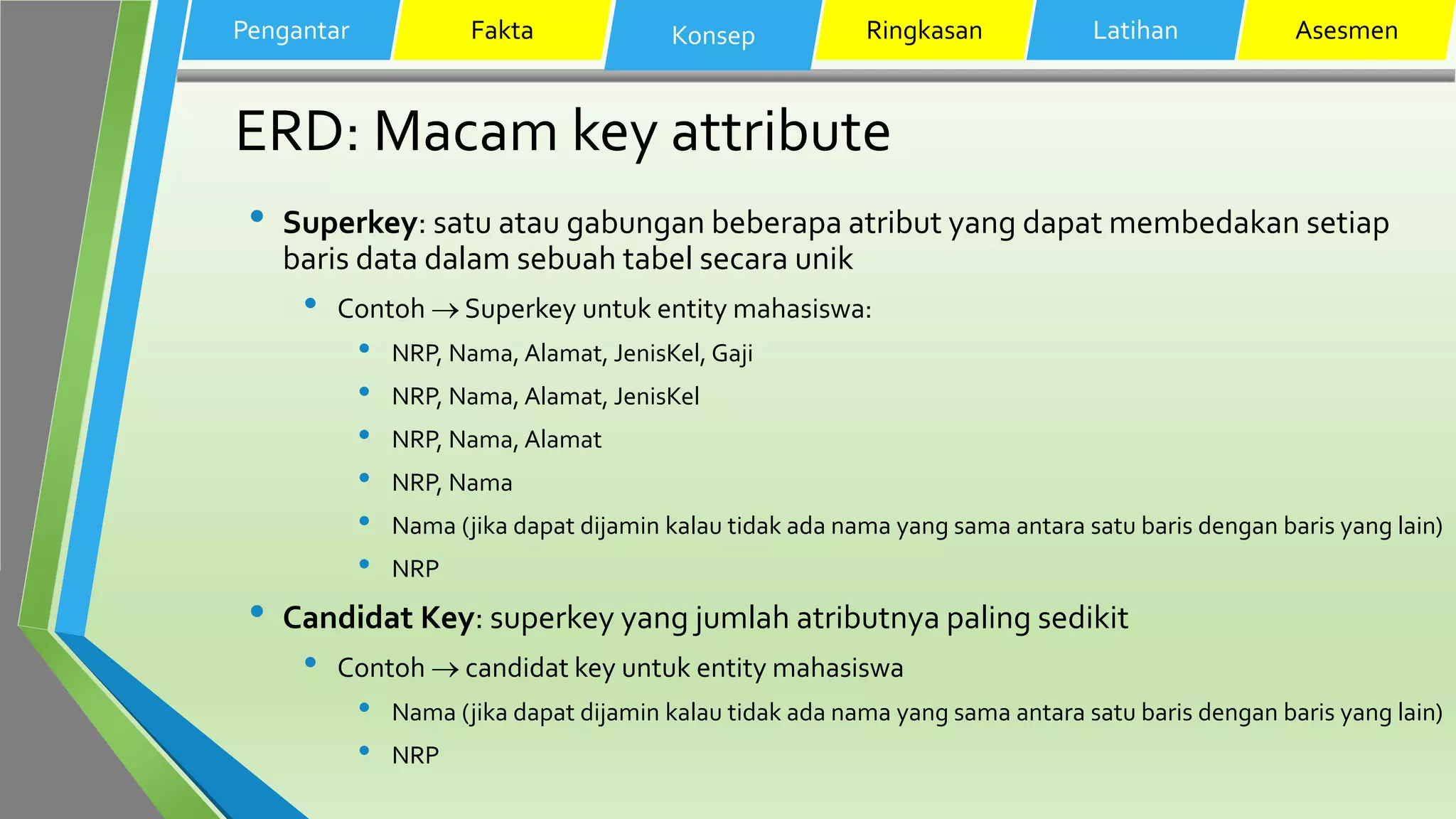 ERD: Macam key attribute
• Superkey: satu atau gabungan beberapa atribut yang dapat membedakan setiap
baris data dalam sebuah tabel secara unik
• Contoh  Superkey untuk entity mahasiswa:
• NRP, Nama, Alamat, JenisKel, Gaji
• NRP, Nama, Alamat, JenisKel
• NRP, Nama, Alamat
• NRP, Nama
• Nama (jika dapat dijamin kalau tidak ada nama yang sama antara satu baris dengan baris yang lain)
• NRP
• Candidat Key: superkey yang jumlah atributnya paling sedikit
• Contoh  candidat key untuk entity mahasiswa
• Nama (jika dapat dijamin kalau tidak ada nama yang sama antara satu baris dengan baris yang lain)
• NRP
Pengantar Fakta Konsep Ringkasan Latihan Asesmen
 