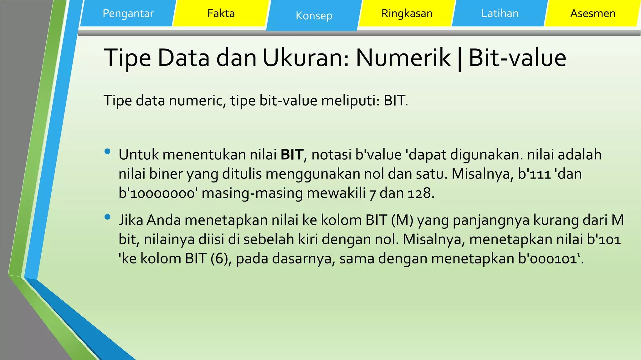 Tipe Data dan Ukuran: Numerik | Bit-value
Tipe data numeric, tipe bit-value meliputi: BIT.
• Untuk menentukan nilai BIT, notasi b'value 'dapat digunakan. nilai adalah
nilai biner yang ditulis menggunakan nol dan satu. Misalnya, b'111 'dan
b'10000000' masing-masing mewakili 7 dan 128.
• Jika Anda menetapkan nilai ke kolom BIT (M) yang panjangnya kurang dari M
bit, nilainya diisi di sebelah kiri dengan nol. Misalnya, menetapkan nilai b'101
'ke kolom BIT (6), pada dasarnya, sama dengan menetapkan b'000101‘.
Pengantar Fakta Konsep Ringkasan Latihan Asesmen
 