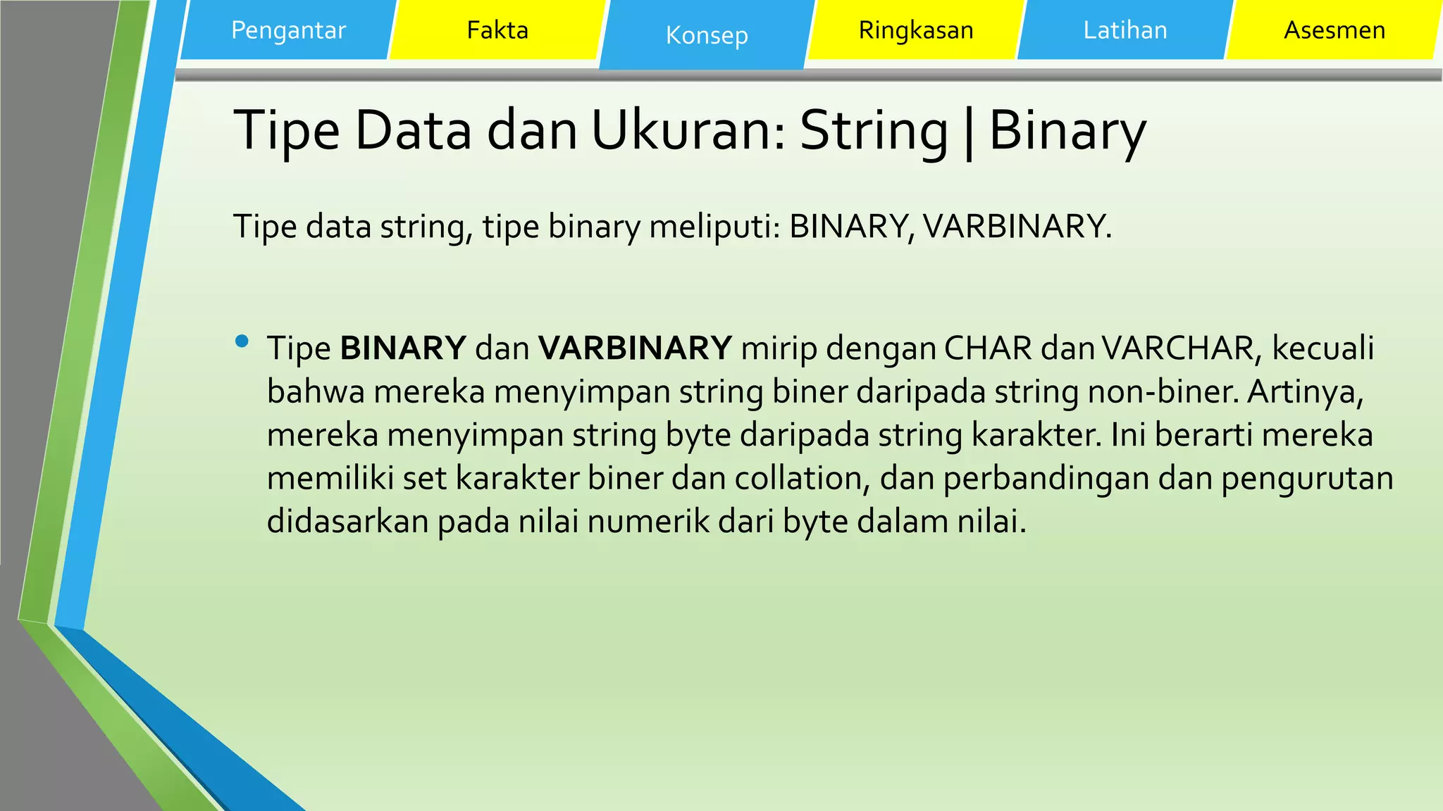Tipe Data dan Ukuran: String | Binary
Tipe data string, tipe binary meliputi: BINARY,VARBINARY.
• Tipe BINARY dan VARBINARY mirip dengan CHAR danVARCHAR, kecuali
bahwa mereka menyimpan string biner daripada string non-biner. Artinya,
mereka menyimpan string byte daripada string karakter. Ini berarti mereka
memiliki set karakter biner dan collation, dan perbandingan dan pengurutan
didasarkan pada nilai numerik dari byte dalam nilai.
Pengantar Fakta Konsep Ringkasan Latihan Asesmen
 
