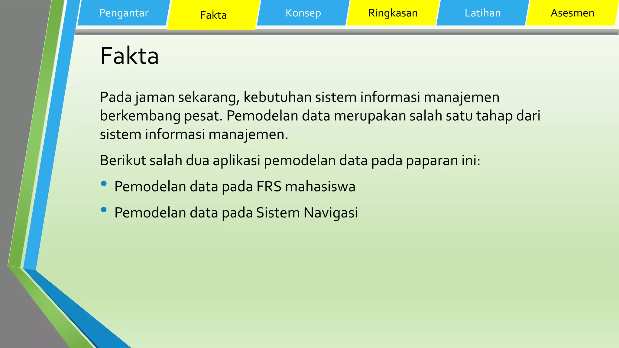 Fakta
Pada jaman sekarang, kebutuhan sistem informasi manajemen
berkembang pesat. Pemodelan data merupakan salah satu tahap dari
sistem informasi manajemen.
Berikut salah dua aplikasi pemodelan data pada paparan ini:
• Pemodelan data pada FRS mahasiswa
• Pemodelan data pada Sistem Navigasi
Pengantar Fakta Konsep Ringkasan Latihan Asesmen
 