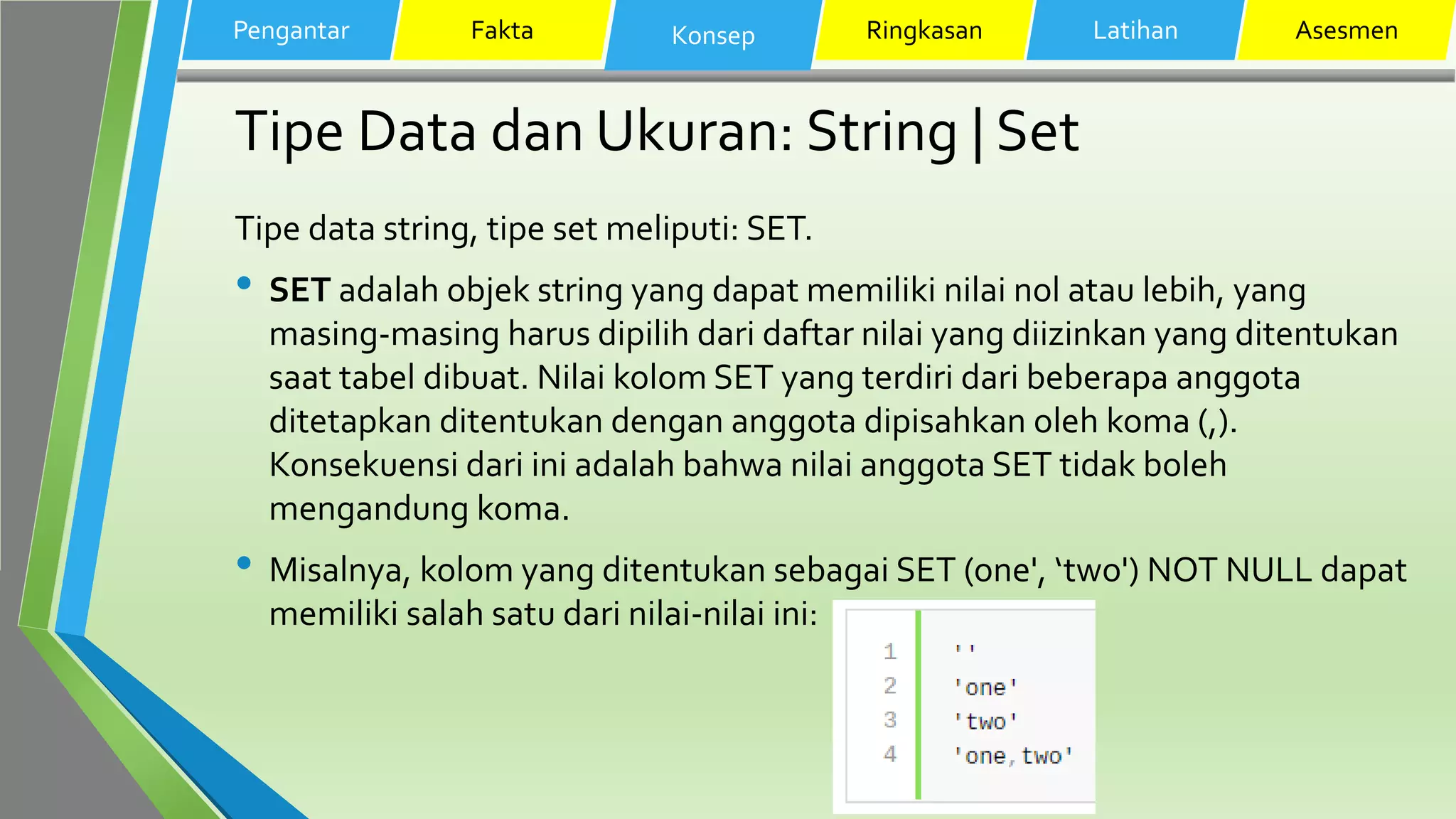 Tipe Data dan Ukuran: String | Set
Tipe data string, tipe set meliputi: SET.
• SET adalah objek string yang dapat memiliki nilai nol atau lebih, yang
masing-masing harus dipilih dari daftar nilai yang diizinkan yang ditentukan
saat tabel dibuat. Nilai kolom SET yang terdiri dari beberapa anggota
ditetapkan ditentukan dengan anggota dipisahkan oleh koma (,).
Konsekuensi dari ini adalah bahwa nilai anggota SET tidak boleh
mengandung koma.
• Misalnya, kolom yang ditentukan sebagai SET (one', ‘two') NOT NULL dapat
memiliki salah satu dari nilai-nilai ini:
Pengantar Fakta Konsep Ringkasan Latihan Asesmen
 