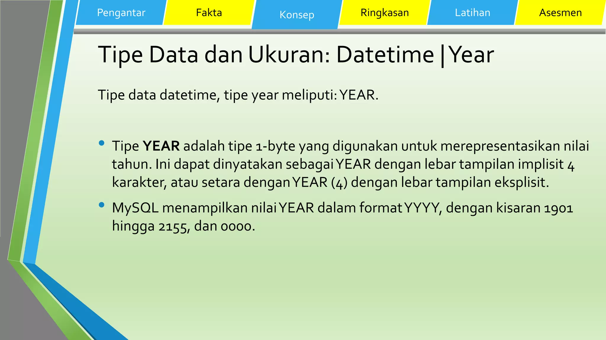 Tipe Data dan Ukuran: Datetime |Year
Tipe data datetime, tipe year meliputi:YEAR.
• Tipe YEAR adalah tipe 1-byte yang digunakan untuk merepresentasikan nilai
tahun. Ini dapat dinyatakan sebagaiYEAR dengan lebar tampilan implisit 4
karakter, atau setara denganYEAR (4) dengan lebar tampilan eksplisit.
• MySQL menampilkan nilaiYEAR dalam formatYYYY, dengan kisaran 1901
hingga 2155, dan 0000.
Pengantar Fakta Konsep Ringkasan Latihan Asesmen
 