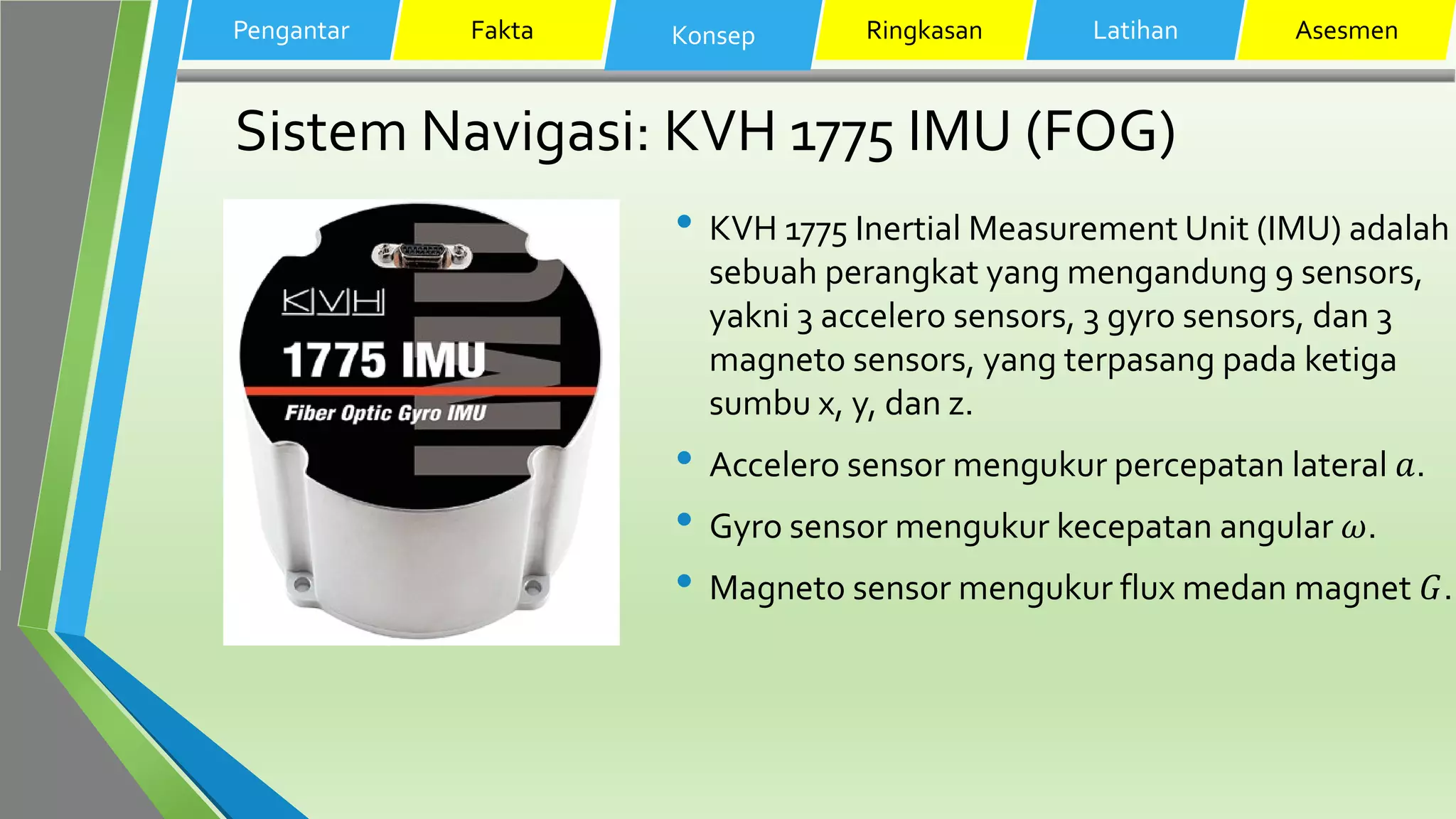 Sistem Navigasi: KVH 1775 IMU (FOG)
• KVH 1775 Inertial Measurement Unit (IMU) adalah
sebuah perangkat yang mengandung 9 sensors,
yakni 3 accelero sensors, 3 gyro sensors, dan 3
magneto sensors, yang terpasang pada ketiga
sumbu x, y, dan z.
• Accelero sensor mengukur percepatan lateral 𝑎.
• Gyro sensor mengukur kecepatan angular 𝜔.
• Magneto sensor mengukur flux medan magnet 𝐺.
Pengantar Fakta Konsep Ringkasan Latihan Asesmen
 