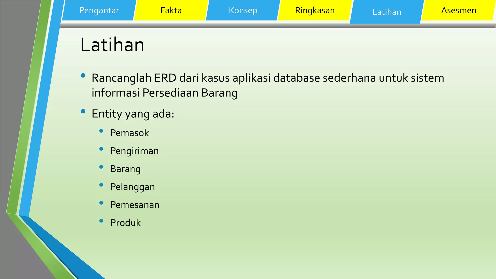 Latihan
• Rancanglah ERD dari kasus aplikasi database sederhana untuk sistem
informasi Persediaan Barang
• Entity yang ada:
• Pemasok
• Pengiriman
• Barang
• Pelanggan
• Pemesanan
• Produk
Pengantar Fakta Konsep Ringkasan Latihan Asesmen
 