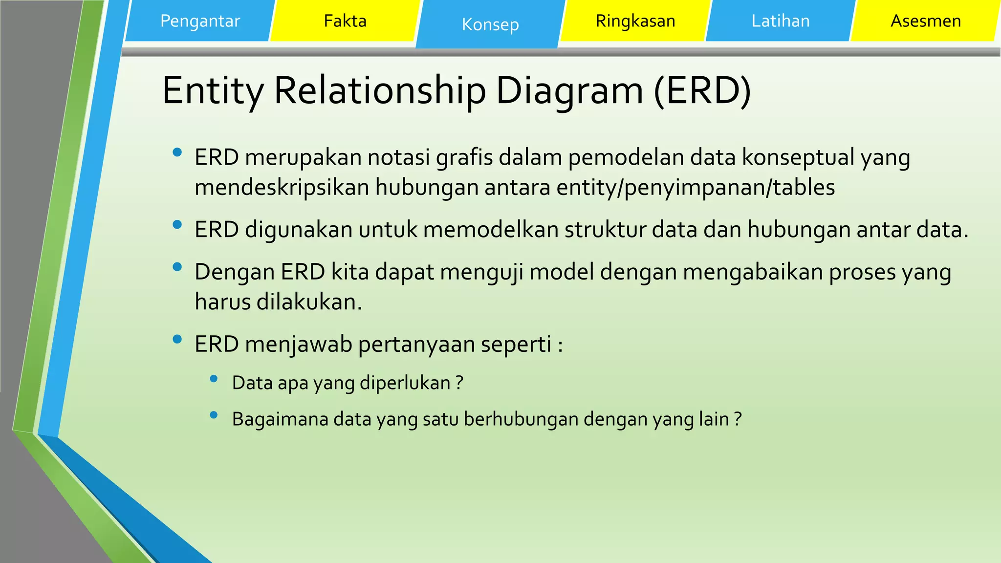 Entity Relationship Diagram (ERD)
• ERD merupakan notasi grafis dalam pemodelan data konseptual yang
mendeskripsikan hubungan antara entity/penyimpanan/tables
• ERD digunakan untuk memodelkan struktur data dan hubungan antar data.
• Dengan ERD kita dapat menguji model dengan mengabaikan proses yang
harus dilakukan.
• ERD menjawab pertanyaan seperti :
• Data apa yang diperlukan ?
• Bagaimana data yang satu berhubungan dengan yang lain ?
Pengantar Fakta Konsep Ringkasan Latihan Asesmen
 