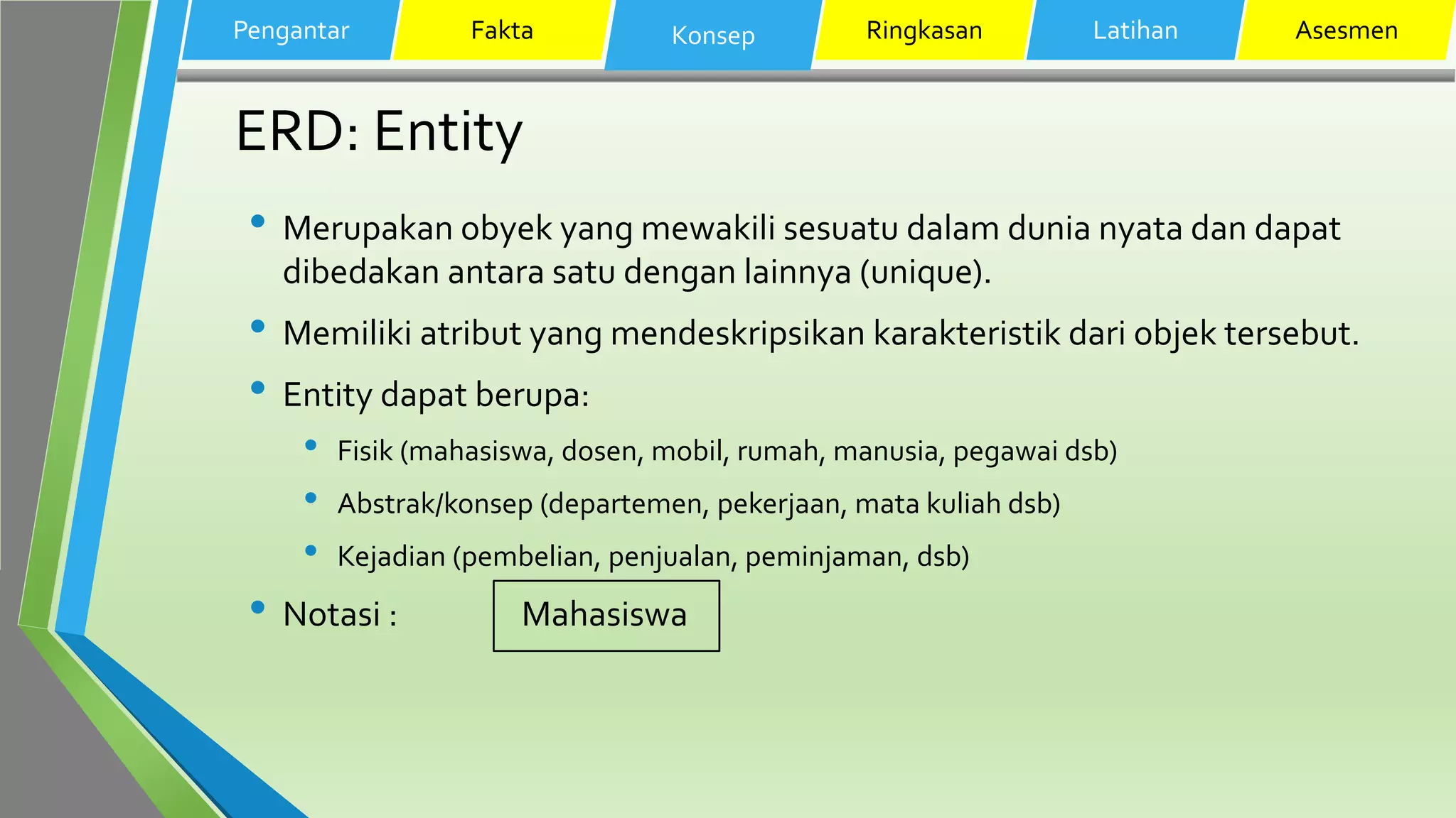 ERD: Entity
• Merupakan obyek yang mewakili sesuatu dalam dunia nyata dan dapat
dibedakan antara satu dengan lainnya (unique).
• Memiliki atribut yang mendeskripsikan karakteristik dari objek tersebut.
• Entity dapat berupa:
• Fisik (mahasiswa, dosen, mobil, rumah, manusia, pegawai dsb)
• Abstrak/konsep (departemen, pekerjaan, mata kuliah dsb)
• Kejadian (pembelian, penjualan, peminjaman, dsb)
• Notasi : Mahasiswa
Pengantar Fakta Konsep Ringkasan Latihan Asesmen
 