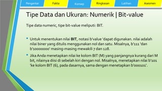 Tipe Data dan Ukuran: Numerik | Bit-value
Tipe data numeric, tipe bit-value meliputi: BIT.
• Untuk menentukan nilai BIT, notasi b'value 'dapat digunakan. nilai adalah
nilai biner yang ditulis menggunakan nol dan satu. Misalnya, b'111 'dan
b'10000000' masing-masing mewakili 7 dan 128.
• Jika Anda menetapkan nilai ke kolom BIT (M) yang panjangnya kurang dari M
bit, nilainya diisi di sebelah kiri dengan nol. Misalnya, menetapkan nilai b'101
'ke kolom BIT (6), pada dasarnya, sama dengan menetapkan b'000101‘.
Pengantar Fakta Konsep Ringkasan Latihan Asesmen
 