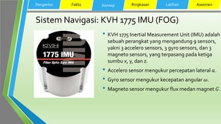 Sistem Navigasi: KVH 1775 IMU (FOG)
• KVH 1775 Inertial Measurement Unit (IMU) adalah
sebuah perangkat yang mengandung 9 sensors,
yakni 3 accelero sensors, 3 gyro sensors, dan 3
magneto sensors, yang terpasang pada ketiga
sumbu x, y, dan z.
• Accelero sensor mengukur percepatan lateral 𝑎.
• Gyro sensor mengukur kecepatan angular 𝜔.
• Magneto sensor mengukur flux medan magnet 𝐺.
Pengantar Fakta Konsep Ringkasan Latihan Asesmen
 