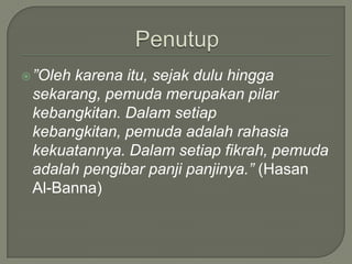 Penutup”Olehkarenaitu, sejakduluhinggasekarang, pemudamerupakanpilarkebangkitan. Dalamsetiapkebangkitan, pemudaadalahrahasiakekuatannya. Dalamsetiapfikrah, pemudaadalahpengibarpanjipanjinya.” (Hasan Al-Banna)