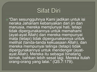 SifatDiri“Dan sesungguhnyaKamijadikanuntukisinerakaJahanamkebanyakandarijindanmanusia, merekamempunyaihati, tetapitidakdipergunakannyauntukmemahami (ayat-ayat Allah) danmerekamempunyaimata (tetapi) tidakdipergunakannyauntukmelihat (tanda-tandakekuasaan Allah), danmerekamempunyaitelinga (tetapi) tidakdipergunakannyauntukmendengar (ayat-ayat Allah). Merekaitusebagaibinatangternak, bahkanlebihsesatlagi. Merekaitulahorang-orang yang lalai.” (QS.7:179).