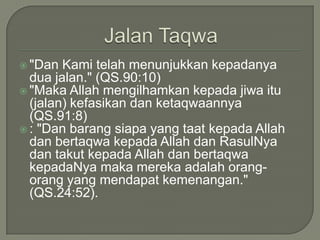 JalanTaqwa"Dan Kamitelahmenunjukkankepadanyaduajalan." (QS.90:10)"Maka Allah mengilhamkankepadajiwaitu (jalan) kefasikandanketaqwaannya (QS.91:8): "Dan barangsiapa yang taatkepada Allah danbertaqwakepada Allah danRasulNyadantakutkepada Allah danbertaqwakepadaNyamakamerekaadalahorang-orang yang mendapatkemenangan." (QS.24:52).