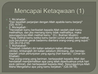 MencapaiKetaqwaan (1)1. Mu'ahadah : "Dan tepatilah perjanjian dengan Allah apabila kamu berjanji" (QS.16:91). 2. Muraqabah : "Hendaklah kamu beribadah kepada Allah seolah-olah kamu melihatNya, dan jika memang kamu tidak melihatNya, maka sesungguhnya Allah melihat kamu." (H.r. Bukhari Muslim)	"Yang melihat kamu ketika kamu berdiri (untuk shalat) dan melihat pula perubahan gerak badanmu diantara orang-orang yang sujud." (QS.26:218-219).3. Muhasabah : "Hisablah (nilailah) diri kalian sebelum kalian dihisab (dinilai), timbanglah diri kalian sebelum ditimbang, dan bersiap-siaplah untuk pertunjukan yang agung (hari kiamat)." (Umar bin Khattab)	"Hai orang-orang yang beriman, bertaqwalah kepada Allah dan hendaklah memperhatikan apa yang telah diperbuatnya untuk hari esok (akhirat), dan bertaqwalah kepada Allah. Sesungguhnya Allah Maha Mengetahui apa yang kamu kerjakan." (QS.59:18).