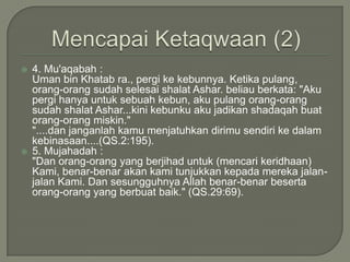 MencapaiKetaqwaan(2)4. Mu'aqabah : Uman bin Khatab ra., pergi ke kebunnya. Ketika pulang, orang-orang sudah selesai shalat Ashar. beliau berkata: "Aku pergi hanya untuk sebuah kebun, aku pulang orang-orang sudah shalat Ashar...kini kebunku aku jadikan shadaqah buat orang-orang miskin.""....dan janganlah kamu menjatuhkan dirimu sendiri ke dalam kebinasaan....(QS.2:195).5. Mujahadah :"Dan orang-orang yang berjihad untuk (mencari keridhaan) Kami, benar-benar akan kami tunjukkan kepada mereka jalan-jalan Kami. Dan sesungguhnya Allah benar-benar beserta orang-orang yang berbuat baik." (QS.29:69). 