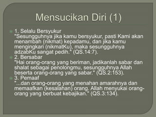 MensucikanDiri (1)1. SelaluBersyukur"Sesungguhnyajikakamubersyukur, pastiKamiakanmenambah (nikmat) kepadamu, danjikakamumengingkari (nikmatKu), makasesungguhnyaadzabKusangatpedih." (QS.14:7). 2. Bersabar	"Haiorang-orang yang beriman, jadikanlahsabardanshalatsebagaipenolongmu, sesungguhnya Allah besertaorang-orang yang sabar." (QS.2:153).3. Pemaaf	"...danorang-orang yang menahanamarahnyadanmemaafkan (kesalahan) orang. Allah menyukaiorang-orang yang berbuatkebajikan." (QS.3:134).