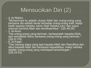MensucikanDiri(2)4. Ar-Rahim	"Muhammad ituadalahutusan Allah danorang-orang yang bersamadiaadalahkerasterhadaporang-orangkafir, tetapikasihsayangmereka, kamulihatmerekaruku' dansujudmencarikarunia Allah dankeridhaanNya." (QS.48:29).5. Al-Amin	"Haiorang-orang yang beriman, bertaqwalahkepada Allah, danhendaklahkamubersamaorang-orang yang beriman." (QS.9:119)6. Al-Falah	"Dan barangsiapa yang taatkepada Allah danRasulNyadantakutkepada Allah danbertaqwakepadaNya, makamerekaadalahorang-orang yang mendapatkemenangan." (QS.24:52).