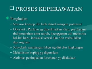  PROSES KEPERAWATANPROSES KEPERAWATAN
 PengkajianPengkajian
– Stressor konsep diri baik aktual maupun potensialStressor konsep diri baik aktual maupun potensial
– Obyektif : Perilaku yg diperlihatkan klien; preokupasiObyektif : Perilaku yg diperlihatkan klien; preokupasi
thd perubahan citra tubuh, keengganan utk mencobathd perubahan citra tubuh, keengganan utk mencoba
hal-hal baru, interaksi verval dan non verbal klienhal-hal baru, interaksi verval dan non verbal klien
dgn org laindgn org lain
– Subyektif : pandangan klien ttg diri dan lingkunganSubyektif : pandangan klien ttg diri dan lingkungan
– Mekanisme koping yg digunakanMekanisme koping yg digunakan
– Aktivitas peningkatan kesehatan yg dilakukanAktivitas peningkatan kesehatan yg dilakukan
 