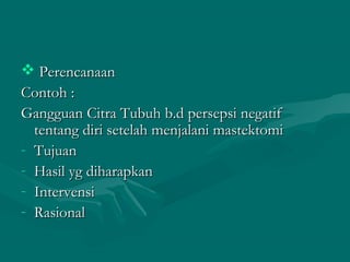  PerencanaanPerencanaan
Contoh :Contoh :
Gangguan Citra Tubuh b.d persepsi negatifGangguan Citra Tubuh b.d persepsi negatif
tentang diri setelah menjalani mastektomitentang diri setelah menjalani mastektomi
- TujuanTujuan
- Hasil yg diharapkanHasil yg diharapkan
- IntervensiIntervensi
- RasionalRasional
 