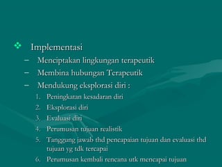  ImplementasiImplementasi
– Menciptakan lingkungan terapeutikMenciptakan lingkungan terapeutik
– Membina hubungan TerapeutikMembina hubungan Terapeutik
– Mendukung eksplorasi diri :Mendukung eksplorasi diri :
1.1. Peningkatan kesadaran diriPeningkatan kesadaran diri
2.2. Eksplorasi diriEksplorasi diri
3.3. Evaluasi diriEvaluasi diri
4.4. Perumusan tujuan realistikPerumusan tujuan realistik
5.5. Tanggung jawab thd pencapaian tujuan dan evaluasi thdTanggung jawab thd pencapaian tujuan dan evaluasi thd
tujuan yg tdk tercapaitujuan yg tdk tercapai
6.6. Perumusan kembali rencana utk mencapai tujuanPerumusan kembali rencana utk mencapai tujuan
 